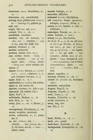 312 ENGLISH- GERMAN VOCABULARY.
American, noun, ~lmtrifaner, 111.,
-6, -.
American, adj., amerifanifcfJ.
among, unter,3roifcfJen (dat. oracc.);
be - (belang to), ge{Jören 3u.
and, unb.
angry, böfe (at, auf, acc.).
animal, 'l:ier, 11., -e0, - e.
annihilate, t>ernicfJtcn.
another, adj., ein anber(er, - e,
-e6); one - , einanber; - cup
of tea, nocfJ eine 'l:affe '.tee.
answer, ~(utroort, j., -en.
answer, antttiortcn.
anxious, beforgt (ttm, acc.).
any, tticlll)er, etma6; - hody,
one, jemanb; - one at all,
irgenb einer; - thing, et1uat1 ;
- thing hut, nidJt6 lueniger al{I.
apiece, je.
appear (sPrm ). fd)cincn, sl .; (111a h
one's -anr<'), crfcf)einen, st., f. ;
3um 5BorfcfJcitt fommcn, st. , f.
apple, ~lpfcl, 111., - ß, .....
application (to make), fidJ mclben.
apply to, fidJ mclbcn bei.
appoint, ernennen, irr. (afß or 3u).
approach, ficfJ nä{Jern (dat. ).
April, ~Ipri'f, 111.
arithmetic, ffiecf)nm, n., -ß,
arm, ~lrm, 111., - e0, - e.
anny, -Peer, 11., - e6, - e; ~lrmee',j.,
-n.
arrangement, <rinricf)tnng, j., -en.
arrest, t>er{Jaften, arretieren.
arrive, anfommen, st„ f.; an(an•
gen, f.
as, ttiie; (when), alß; - . -,
(eben)fo ••. ttiie; (since), ba; -
if, alß ttienn, alß ob; - soon - ,
fobalh, foroie.
ascend, befteigen, st., tr.
ascertain, feftftelfen.
ashamed (to be), ficfJ fcfJämen.
ask (inquire), fragen; (question)
befragen; (request), bitten, st.
asleep (tobe), fdJlafen, st.; fall-,
einfcf)fafen, .··:. 1
asparagus, E5pargel, 111., -0, -.
assist, beiite{Jen, st. (dat.).
astray (to go), fidJ l.lerriren.
at (A pp. B, 4, 5), in, an, auf (dat.
or acc.); 3u, bei (dat., oj place);
um (acc.), 311 (dat., of time);
um, 3u (of price); - all, irgenb;
not - all, gar nicfJt; - last
(finally) , cnblid); (last of all ),
3ulc~t; - least, tticnigftcne; (all)
- oncc (suddenly), auf ei'nmal;
(immediately), fofort; - one
ti me ... - another, balb ..
balb.
attack, angrcifrn, st.
attempt, Q3erfucf1, 111„ - e0, - e.
attend (bc present at), bciroo{Jnen
(dat.).
attentive, aufmerffam.
August, fütgn'ft, 111.
Augusta, ~lugnftr, j„ -nß.
aunt, '.rante, j„ -n.
Austria, DfterrcidJ, 11., -0.
avoid, t>crmciben, st.
away, roeg, fort.
axe, ~lrt, j„ """e.
B
back, ffiücfcn, m„ -~, -.
back, ad11„ 3urücf.
back-door, _pintertilr, j., -en.
background, .s)intergrunb, 111., -eß,
....e.
 