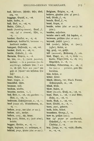 ENGLISlf-GERl1AN VOCAßULARY. 313 1
bad, fd)limm; fd)fed)t; böfe; übel;
arg, -"-er.
baggage, @epäcf, n., -eß.
hake, bacfen, st.
ball, SBaU, 111., -e0, -"-e,
Baltic, Dftfee, j.,
bank (ba nking-liouse), 5Banf, j.,
- m; (of a streum), llfer, 11. ,
- i$, - .
banker, 'ßanfier, 111., -~, - ß.
bankrupt, bllnfero'tt; become - ,
banferott mad)en.
banquet, 6.laftmaf)t, 11., -e~, -"-er.
basket, .tt'orb, m., - e0, -"-C.
battle, iBcf)ladJt, j., - cn.
Bavaria, 5Btlt}mt, u., -6.
be, fein, irr., f.; (witlz passi'i!e),
l'l.Jcrben; - in a position (to do
anything), imftaubc fein; 1 am
to, icf) foll; how are you? 1uic
gc!)t c6 J l)ncn? mie befinbcn 8ic
ficf)?
bean, QJo()nc, j., -n.
bear, tragen, st.
beautiful, fd)ön.
because, tuciL
beckon, minfen.
become, l'l.Jerbcn, 'L, f.
bed, 'Bett, n., -e6, -en; garden- -,
'Beet, 11., -e0, -e.
bedroom, 0d)lafaimmcr, 11., -0, -.
beef (roast of), ~inberbraten, 111.,
-ß, - .
before, prep., tior (dat. or acc.).
before, ad'V., tiorf)er.
before, conj., ef)e, bcuor.
beg (ask), bitten, st.; (ask alms),
betteln.
beggar, >Bettler, 111., -0, - .
begin, beginnen, st.; anfangen, st.
behind, prep., f)iuter (dat. or acc.).
Belgium, SBcfgien, n., -ß.
believe, glauben (dat. oj pers.).
bell, 6.J(ocfe, j., -n.
bench, SBanf, j., .u.e.
bend, biegen, st.
beside, neben (dat. or acc.): bei
(dat.).
besides, aufierbem.
betake one's seif, fiel) begeben, st.
between, 3mifcf)en (dat. or acc.).
beyond, ienfeit (gen.).
bid (order), f)eifien, st. (acc.);
(ojfer), bieten, st.
big, grofi, -"er, gröfit.
bill (acco unt ), ~cc!jnung, j., - cn.
bird, 5ßoge!, 111., -0, -"-i little -,
birdie, :}3ög(e)(eitt, n., -01 - ;
5ßögetd)en, n., -~, -.
birthday, 0;eburt0ta~, 111., - eß, - c;
for (as) a present, 311m 6.le•
burrntn~.
bite, bcirien, st.
bitter, bitter.
black, fd)maq, -"-er; Black Forest,
iBd)maqmatb, m., -eß.
blind, bfinb.
blow, btafen, st.
blow (k nJCk), @:itofi, 111., -eß, -"-e.
boat: 58oot, 11., -e3, - c and 5Böte;
S'raf)u, 111., -ee, ..u.e.
book, SBud), 11., -eß, "'"Cr.
boot, tBtiefe!, m., -0, -.
bom, part., geboren.
both, bcibc, beibce.
boundary, 6.lrcn3e, j., -n.
bow to, grüßen (acc.).
box (of pa per or cardboard),
0d)ad)tel, j., - n; - on the ear,
Df)rfcige, j., -n.
boy, Sungc, m., - n, -n(ß); .fi'nabe,
111 ., - n, - n.
 