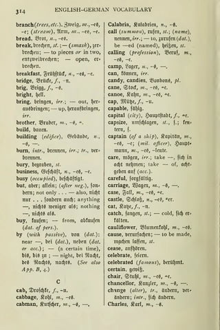 ENGLISH-GEIUIAN VOCABULARY
branch(trees, etc.), 31ueig, 111., -eß,
-e; (stre,11n), ~frm, 111„ -et-, -e.
bread, ?Brot, n., -et-.
break, bredJen, st. ;- (smaslt), 3er•
bred)en; - to pieces or in two,
rnt,nieibred)en; - open, er•
brt'd)rn.
breakfast, ljrü(lftüd, n„ -ea, - e.
bridge, Q3rücfe, j„ -n.
brig, .füigg, j., - 13.
bright, (leU.
bring, bringen, irr.; - out, (!er•
au0bringm; - up, (leraufbringen,
irr.
brother, 5Bruber, 111. , -e, .lL.
build, bauen.
building (edifice), ~ebäube, 11 .,
- 13, - .
hum, intr., brennen, irr.; 11"., oer•
brennen.
bury, begraben, st.
business, @cfcfJäft, n„ - ee, - c.
busy (occupied), bcfcfJäftigt.
but, aber; aUein; (ajter neg.), fon.:
bern; not only ... - also, nicf)t
nur .•• fonbcrn aucfJ; anything
-, nicfJte rocniger ale; nothing
-, nicf)te ale.
buy, faufen; - from, abfoufen
(dat. of pers.).
by (with passive), oon (dat.);
near -, bei (dat.), neben (dat.
or acc.); - (a certain time),
biß, biß 3u ; - night, bei 9lad)t,
bel3 9lad)rn, nad)t0. (See also
App. B, 4.)
c
cab, mrofd)fe, f ., -lt.
cabbage, Sfo(ll, 111., -ee.
cabman, srutfcfJer, m„ -0, -.
Calabria, Sfalabrien, n., -ß.
call (summon), rufen, st. ; (name),
nennen, irr.; - to, .;urufen (dat. ),
be -ed (named), (leiten, st.
calling (projession), 5Beruf, m„
- ee, -e.
camp, lagcr, n„ -a, - .
can, fönncn, irr.
candy, candies, ~onbone, pl.
cane, etocf, 111„ - ee, .lLe.
canoe, 5ra(ln, m„ - c0, ""C.
cap, 9Jlüt.}e, j„ -11.
capable, fälJig.
capital (city), cpauptftabt, f„ .u.e.
capsize, 11mfdJlagen, st„ f.; fen•
tern, f.
captain (of a ship), 5rapitän, m„
- ee, - e; (m it. officer) , ,pm1pt„
mamt, 111 „ - e~, - lcutc.
care, mögen, irr.; take - , ficf) in
acfJt nc(lmcn; take - of, ad)t;
geben auf (acc.).
careful, forgfältig.
carriage, 5.ffiagen, 111„ -0, -.
case, ljaU, m„ -ee, .lLe.
castle, eid)lot, n., -e~, "er.
cat, Sfai.}e, j„ -n.
catch, fangen, st.; - cold, fid) er•
fältcn.
cauliflower, Q3lumcnfo(ll, m„ -ce.
cause, ocrurfacf)cn; - tobe made,
m!lcfJcn laffen, st.
cease, anf(lörcn.
celebrate, feiern.
celebrated (famous), berü(lmt.
certain, geroifi.
chair, 0tu(ll, 111„ -ee, .lLe.
chancellor, 5ran3ler, 111„ -0, -.
ch'lnge (alter), tr„ änbertt, oet•
änbcrn; intr„ fidj änbern.
Charles, 5rarl, m„ -0.
 