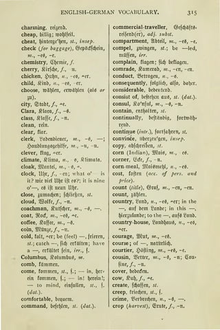 ENGLISH-GERMAN VOCABULARY.
charming, rci3cnb.
cheap, biHig; mof)lfcil.
cheat, f)interge'ljcn, st., insep.
check (for baggage), OJcpiicffd)cin,
nz., -ee, -e.
chemistry, CHJcmic, f.
cherry, .ll'irfd)e, j., 11.
chicken, ~)uljn, 11 ., -- e~, ""Cl'.
child, fünb, 11 ., -e~, - er.
choose, ttJälJ(en, attJäl)lcn (nll or
~u).
city, ~tabt, j., """C.
Clara, Sf lora, j., -0.
class, SHoffc, j., - n.
clean, rein.
clear, f(or.
clerk, 1
nbenbicncr, 111., - -3,
,Ponbltmg~gc~iffc, 111 ., - 11, - 11.
clever, fing, -"-Cr.
climate, Sflimn, 11. , - ~, .Qliurnto.
cloak, 9Jlonte(, 111. , - (1, "'·
clock, lHJr, j., - cn; 'hat o' is
it ? 1uic 1.1ic1 llfJr ift c~r ; it is ninc
o'-, ce ift neun Uljr.
close, 3umad)cn; fd)licfim, st.
cloud, 5.ffiolfc, j., -n.
coachman, srutfd)cr, 111., - -3,
coat, 9?ocf, 111., -e0, "'"C.
coffee, Sfaffcc, m., -0.
coin, ill1ün3c, j., -n.
cold, fa!t, ""er; be (feel) -, frieren,
st.; catch -, fid) crfä(tcn ; haYe
a - , crf(i(tet fein, irr., f.
Columbus, Sfoh1mb11'3, m.
comb, fämmen.
come, fommcn, st., f.; - in, fJCt«
ein fommcn, f.; - in ! f)mi11 !;
- to m ind, cinfaHcn, st. , f.
(dat.).
comfortable, bequem.
command, befcljfrn, st. (dat .).
commercial-traveller, @cfd)iifrn=
rcifcnb(rr), adj. subst.
compartment, ~btei(, m„ -e0, -e.
compel, 31Dingen, st.; be -led,
müffen, irr.
complain, flogen; ficf) beflagm.
comrade, Sfamcrab, 111 . , - rn, - m.
conduct, 5.ßetrogen, 11 ., -~ .
consequently, fofg(id), affo, buf)cr.
considerable, bcbetttrnb.
consist of, bcftc!Jcn auß, st. (dat.).
consul, Jfo'nfnl, 111., -0, -n.
contain, cntljoltm, st.
continually, bcftiinbi(l, forhniifJ~
rcnb.
co.;tinue (i11/r.), fortfal)rcn, st.
convir;te, iibcqrn'(lcn, iirsrJi.
copy, nbfd)rci~cn, s/.
corn (Indian), 9Jeail, m., - c~.
corner, (icfc, j. , - n.
corn-rneal, ~moi 0mdJ1, 11 . , -- c~.
cost, foftcn (11cc. of prrs. und
price).
count (title), @raf, 111., -cn, -cn.
count, 3äfJlen.
country, ~onb, 11., - c0, ""Cr; in the
-, auf hcm ~anhc; in this -,
f)icr311fanbe; to the -, aufll ~oub.
country-house, ~onbl)null, 11., -eil,
"'-Ct.
courage, Wlut, m., -c0.
course; of - , notürlicf).
courtier, 4'öfling, 111., - eil, -c.
cousin, mcttcr, 111., -ll, -n; (Iou·
finc, j., -n.
cover, bcbccfcn.
cow, Sfuf), j., .u.e.
create, fd)affcn, st.
creep, fricd)cn, st., f.
crime, ~~crbrcd)en, 11., - ll, - .
crop (har·z>est), ctrnte, f ., .- n.
 