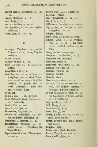 ENGLISH-GERMAN VOCABULARY.
crown-prince, ~ronprin3, m., -en,
-en.
crush, ~ebrönge, n., -ß.
cup, '..taffe,J., -n.
current (to be), gelten, st.
cut, fd)neibeu, st.; - <lown (feil),
umf)auen, st.
Czar, 3ar, m., - en, - en.
D
damage, €5d)abe(n), m., -n(ß),
8d)aben and """; do -, 8d)abcn
onricf)ten.
dance, tan3cn.
danger, ~efa(Jr, f., -cn.
date, '.J)atum, 11., -ß, '.Dota r111d
'.Daten.
daughter, :lod)ter, j„ .a. .
day, '..tag, 111„ - eß, - c; in thcsc -!',
f)eu t3utage; onc -, cineß '..tageß;
what - of thc month is it? bcr
loieoicfte ift f)eute?; this -
week (fortnight), f)cutc iiber
ad)t (oieqef)n) '..toge.
dead, tot.
deal; a great - of, fef)r oief.
dear (bela1.1ed), teuer; (expensi1!e),
teuer, foftfpielig.
death, '..tob, m„ - eß.
deceive, octrügcn, st.
December, '.De3ember, 111.
decide, tr„ entfd)eiben, st.; intr.,
fid) entfd)ciben; befd)lieten, st.
Denmark, '.Dänemarf, 11., -ß.
department, ~bteilung, j., -cn;
ladics' dress -, ~(bteilung für
'.Damenffciber.
:lepartmental store, m3aarenf)auß,
n., -e~, "'"Cr.
desert (mil. term), befertieren.
destroy, 3erftörcn.
dial, ßifferblatt, n„ -eß, "'"er.
die, fterben, st., f.
difference, Unterfd)icb, 111„ -eil, -e.
dig, groben, st.; - up, - over,
u'mgraben, sep„ st.
diligent, ffeifiig.
dine, cffcn, st.; 3u 9)fütL1g eifen.
dinner, <tffen, 11„ -~; 9)fütogß,
effen, 11„ -~; at - , bei ~ifd);
to -, 3u ~ifd); before -, oor
~ifd).
disagreeable, unangenef)m.
disappear, ocrflt)toinben, st„ f.
disappointed, cnttönfct)t.
discover, cnföecfcn.
discovery, (fotbccfung, j„ -cn.
discuss, f1cfµrecf)cn, st.
dismiss, entfaffen, st.
distinct, beutliclj.
disturb, ftörcn.
dive, n'nterta11d)cn, sep., st.
do, tun, irr.; - an exercise (les-
son), eine ~(ufgabe macf)en; -
damage, eid)abcn anricf)ten.
doctor (physician), ~lqt, m„ -eß,
""e; (academic degree), '.Doftor,
111., -0, '.Dofto'rcn.
dog, ~)unb, m„ -e~, -e.
doll, '.ßupµe, j., -n.
done (ready), fertig.
door, ~lir, f „ - cn.
doubt, ß1oeifcl, m., -ß, -; no -,
too(Jl, of)ne ,81ocifef.
doubt, 31oeifcfn (an, dat.); be3toci~
fcln (acc.).
doughy, teigig.
down, adv„ f)inab, f)inunter.
dozen, '.Du~cnb, n., -eil, -e.
draw (pull), 3ief)cn, st.
 
