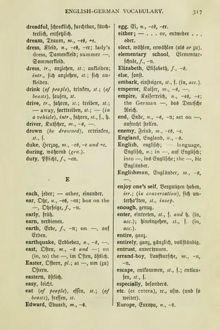 ENGLISH-GERMAN VOCABULARY.
dreadful, fcfjmf!icfj, furdJtbar, fürcfj•
terlicfj, entfe~licf).
dream, '.rraum, m., -ea, "'-e.
dress, Sfleib, n., -ea, -er; lady's
dress, '.Damenf(eib; summer -,
eommerf(eib.
dress, tr., an3iefJen, st.; anfüiben;
i11tr., fid) an3ie{Jen, st.; fidJ 1111•
fleiben.
drink (of people), trinfrn, st.; (of
beasts), faufen, st.
drive, tr., fa{Jrcn, st.; treiben, st.;
- away, forttreiben, st.; - (in
a 7.'ehicle), intr., fafJrnt, st., f., 1).
driver, .lrutfcf)er, 111., -ß, -.
drown (be drow11ed), ertrinfcn,
st., f.
duke, ,')eqog, 111., -eß, -e a11d "'-e.
during, mä{Jrenb (gen.) .
duty, ~flicf)t, j., -cn.
E
each, ieber; - other, einanber.
ear, Df)r, 11., -ea, -en; box on the
-, D{Jrfeige, j., -n.
early, früfJ.
earn, uerbienen.
earth, (frbe, j., -n; on -, anf
föben.
earthquake, C!rbbebeit, 11., -ß, - .
east, Dften, m., -0 a11d - ; on
(in, to) the -, im .Cften, öftlid).
Easter, Dftem, pl.; at -, um (3u)
Dftem.
eastem, öftlicf).
easy, leic!/t.
eat (of people), efren, st.; (of
beasts), freffen, st.
Edward, C!buarb, m., -~.
egg, C!i, n., -ei3, -er.
either; - ... or, entmeber
ober.
elect, roä{Jlen, erroä{Jlen (ala or 311).
elementary school, (fümcntar•
fcfjnle, j., -n.
Elizabeth, (füfabetf), j., -i3.
eise, fonft.
embark, einfteigcn, st., f. (in, acc.).
emperor, .l'raifcr, 111., -6, - .
empire, 5taiferreidJ, 11., - eil, -e;
the German -, ba0 '.Deutfcfjc
ffieicfj.
end, C!nbc, 11., -i3, -n; set on -,
aufrecf)t ftelfen.
enemy, l)'cinb, 111., - eß, -e.
England, (foglanb, 11., - 0.
Engli:;;h, cnglifdJ; - language,
(foglifdJ, 11.; in -, auf ~n!JliicfJ;
into -, in0 ~nglifdJe; thc -, bie
<fogl änber.
Englishman, C!11glänber, 111., - i3,
enjoy one's seif, ~ergnii!Jen fJaben,
irr.; (in conversation), ficf) un•
terf)a'lten, st., insep.
enough, genug.
enter, eintreten, st., f. a11d f). (in,
acc.); f)ineingef)en, st., f. (i11,
acc.).
entire, gan~.
entirely, gan3, gän3licf), t10Hftiinbig.
entrust, anoertranen.
errand-boy, ~aufburfcf)e, 111., -11,
-n.
escape, entfommen, st., f.; entlnu•
fen, st., f.
especially, befonber~.
etc. (et ~';;!tera), ie., ufro. (unb fo
meiter).
Europe, (foropa, 11., -~.
 