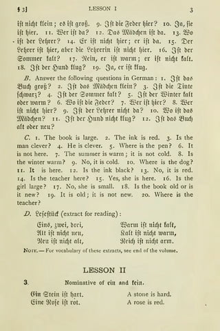 § 3] LESSON I 3
ijt nidJt Hein ; e~ ijt groB. 9. 3 jt bie {Seber f)ier? 10. 3a, fie
ijtf)ier. II. Q.Berijtba? I2. '.tln139JMbdJenijtba. 13.$0
• ijt ber S3ef)l·er? 14. ~r ijt nidJt f)ier; er ijt ba. I5· '.Der
~ef)rer ift f)ier, aber bie ~M)rerin ijt nid)t f)ier. 16. -~Jit ber
eonnner foft? I 7. ':)(ein, er ijt warm; er ift nicf)t fa(t.
I8. 3ft ber ~unb ffug? 19. _Ja, er ift ffug.
B. Answer the following questions in German: I. -S'it ba{
~Ud) grof3? 2. Sft bnl3 :"JJMbdJen Hein? 3. S·ft bie ~inte
fd)lUar3? 4. -3ft ber Sommer fnft? 5. -Sit ber $inter fo(t
ober wann? 6. $0 ijt bie ('5ieber? 7. ~~er ijt f)ier? 8. $er
ijt nidJt f)ier? 9. -Sit ber ~ef)rer nicf)t ba? 10. $0 ijt bnl3
9J(äbdJen? II. .Jit ber ~unb nidJt ffug? I2. Sit bnl3 ~UdJ
aft ober neu?
C. I. The book is !arge. 2. The ink is red. 3. Is the
man clever? 4. He is clever. 5. Where is the pen? 6. lt
is not here. 7. The summer is warm j it is not cold. 8. Is
the winter warm? 9. No, it is cold. 10. Where is the dog?
1 I. lt is here. I 2. Is the ink black? I 3. No, it is red.
I4. Is the teacher here? IS. Yes, she is here. I6. ls the
girl !arge? q. No, she is small. I 8. Is the book old or is
it new? I9· lt is old j it is not new. 20. Where is the
teacher?
D. S2ejejtiicf (extract for reading):
fön~, 31uei, brci,
~Ut ijt nidJt neu,
9reu ijt nid)t ait,
'J.Bnnn ift nid)t fnft,
Sln(t ijt nirfJt luarm,
~HeicfJ ijt nicfJt arm.
No rn. - For vocaLulary of these extracts, see entl of the volume.
3.
LESSON II
Nominative of ein and fein.
()'in etein iit ~art.
fönc ~Hofe ijt rÖt.
A stone is hard.
A rose is red.
 