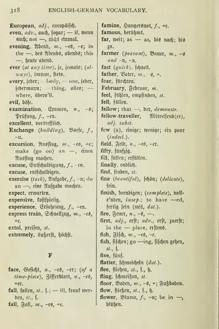 ENGLISH- GERMAN VOCABULARY.
European, adj., rnropäifd).
even, adv., aud), fogar; - if, roenn
nud); not -, nid;t einmal.
evening, ~fömb, 111., -et!, -e; in
the -, bet! ~lbenbG, abmb~; this
- , f,Jeufr abcnb.
ever (at a11y timt) , je, jcmnll'.i; (ul-
71.•ays) , immer, ftet~.
every, jeber; - liody, --- one, jeber,
jebmnmm; - thing, nfü~; -
w here, übern'!!.
evil, böfe.
examination, ctramcn, 11., - t!;
'.ßrüfung, j., -rn.
excellent, lJortrefffüi).
Exchange (b11ildi11g) , ~örfe, j. ,
-n.
excursion, ~(n~fluß, 111 ., - e~, ""e;
make (go on) an -, dnm
~{u13flug mad)m.
excuse, (fotfcf)ulbigung, j., - cn. ·
excuse, mtfd)ulbigen.
exercise (task), ~lnfgabe,j. , - 11; do
an -, eine ~lufgL1be mad)m.
expect, rnuartm.
expensive, foftfpiclig.
experience; füfaf)nmg, j., -en.
express train, eid)ndl3ug, 111., - et!,
-"-e,
extol, prcifen, st.
extremely, iiufierft, f,Jöd)ft.
F
face, 0.iefid)t, n., -et!, -er; (of a
time-piece), 8ifferblatt, 11., - et!,
-"-Cr.
fall, faHen, st.. f. ; - ill, frnnf 111cr~
brn, st., f.
fall, JuH, 111., -e3, ""-e.
famine, 4'ungert!not, j., ""-e.
famous, berü(Jmt.
far, roeit; as - as, biß 1tad); biß
3u.
farmer (peasant), >Bauer, 111., - 0
and - n, - n.
fast (quick), fd)nell.
father, 'ißnter, 111., -i5, "'-.
foar, fiinf)teu:
February, tyebruar, 111.
feel, fiif)lm, empfi11brn, st.
fell, fiillcn.
fellow; that - , bcr, demonstr.
fellow-traveller, 9JHtrcifmb(er),
adj. s11bst.
few (a), einige; lumi11e; dn paar
(i11decl.).
field, 6db, 11., -e~, - er.
fifty, fünfaig.
fill, fiincn ; erfüHrn.
finally, mblid).
find, finbe11, st.
fine (bea11tif11l), fcf)öu; (delicate),
fein.
finish, bembigm; (complete), Mff~
e'nbm, insep.; to have -ed,
fatig fein (mit, dat.).
fire, Bmer, n., -t!, - .
first, adj., crft; ad·v., crft, 3uerft;
in the - place, erftent!.
fish, BifdJ, 111., -et1, -e.
fish, fifd)m; go -ing, fifcf)m gegen,
st., f.
five, fünf.
flatter, fd)nicicf)efn (dat.).
flee, ffüf)en, st., f., ().
fling, fcf)mdflm, st.
floor, Q3obcn, 111., - 13, .u.; ~ufiboben.
flow, flicfien, st., f., l).
flower, ~lume, j., -11; be in -,
blüf,Jen.
 