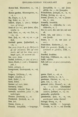 ENGLISH-GERMAN VOCABULARY
flower-bed, SBfumettbeet, n., -e0,
-e.
flower-garden, ~(umengarten, 111.,
-0, ""·
fly, f!iegen, st., f., g.
fog, ifübd, 111., -0, -.
follow, folgen, f. (dat.); befolgen
(acc. of !hing).
fond of (to be), gern ()aben, effen,
trinfen 2c.
fool, 'i.lCarr, 111., -cn, -en; '.ror, 111.,
-en, -en.
foot, ~ufi, m., -e0, .u.e; on -, 3u
~ufi.
football game, 1JufibaUfpicl, n.,
-e0, - e.
for, prep. (A pp. B, .i, 5); für (acc.);
3u (of purposc); feit (of time
past); auf (of fut. time, acc.);
ll.legen (gen., on account of).
for, conj., bcnn.
forbid, verbieten, st. (dat. uf pcrs. ).
force, 9JCad)t,j.; (mit.), 'truppenan-
3at)I, f.
force, 3lui11grn, st.
foreground, Q3orbergrunb, 111., -ee,
.u.e.
forgery, ~älfcf)ung, f., -en.
forget, uergeffen, st.
fork, @abe(, j., -n.
form, bilben.
former (of two), jener.
formerly, friiger.
fortnight, '()ieqc~n '.rage, pl.
torward, '()Orluärte; press -, fid)
'()Orbrängen.
France, ~ranfreicf), 11., -~.
Frederick, jSriebrid), m., - 0.
free, frei.
freeze, frieren, st.
French, fran3öfifdj; -languagc,
~ran3öfifd); in -, auf ~ran•
3öfifd); the -, hie ~ran3ofen.
Frenchman, ~ran3ofe, m., -n, -n.
Friday, 1Jreitag, 111., -~, -e.
friend, 1Jreunb, m., -e0, -e; ~rcun•
bin, f., -nen.
friendly, freunblicf).
frighten, tr., erfd)recfen; be -ed,
erfd)recfen, st., f.
fro (to and), gin unb ()er; auf unb
ab.
from, bon, au0 (dat.); - fear,
au0 ~urd)t.
front; in - of, bor (dat. or
acc.).
front-door, morberttir, j., - en.
fruit (in gencral), ~rud)t, j., .u.e;
(orcltard or garden), Dbft, 11.,
-e0.
fruitful, frucf)tbar.
fruit-tree, Dbftbaum, m., -e0, -"-e.
fulfil, erfiiUen.
full, '()O(( (acc. or gen.); (occupied),
befe~t.
G
game, 'Spiel, n., -e0, -e.
garden, @arten, m., -0, .u..
gardener, @ärtner, 111., -0, -.
gate, '.ror, 11., -e0, -e.
general (title), @enera'(, 111., -e0,
-e; --in-chief, Dberbefegl0·
gaber, m., -0, -; (distinguished
soldier), ~clbgerr, m., - n, -en.
generally, geruögnlid).
gentleman, 4)err, m., - n, -en;
gentlemen! meine 4)erren !
George, @eorg, m., -0.
German, beutfd); - language,
'.Deutfd), n.; in -, auf '.Deutfcf};
 