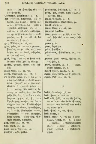 320 ENGLISH-GERllAN VOCABULARY.
into -, in0 '.Deutfcf)e; the -,
ber '.Deutfcf)e.
Germany, '.Deutfcf)lanb, n„ -e.
get (receive), befommcn, st.; er~
l)al~cn, st.; (fetch), f)olen; (be-
come), merben, st., f.; - in(to a
,·ehicle), einftcigen, st., f.; -
out (of a vehicle), auaftcigcn;
- up, oufftcf)cn, st., f.; - weil,
gmcfcn, st. , f.; - rid of, foe
rocrben, st., f. (acc.).
grr1, 9Jläb~en, 11., -e, -.
give, geben, st.; - as a present,
fdjenfcn; - (a title, etc.), tJcr:
lcif)cn, st.; - heed, adjtgcbcn,
st. (to, auf, acc.).
glad, frof) ; I am -, ca freut mid);
id) freue mid) (gen. of thing).
gladly, gcrn(e), lieber, om lieb:
ftcn.
glass, ~la~, 11., - ce, """l'r.
glove, /j)an'Dfd)n!J, 111., - ee, - e.
go (walk), ßdJrn, st., f.; (oj or in
cl .-...·ehicle), flÜJ l"Cll, st„ f.; (ttu L·c'!J ,
Hifm; (deputt 011 a jo11rni:y ),
abreifen, f. ; (111on), 3idJrn, st.,
f.; - ~.,; tray, fid) l.ll'rirrrn; Le
-ing to, 1uofün, irr.; im SB(:
griffe fein, irr„ f. ; - for a walk,
fpn3imn gcf)rn, st„ f.; einen
e po3icrgo11g modjcn; - for a
sleigh-dri'e, eine ecf)littcnfof)rt
mod)cn; - down, l)inobfof)rcn,
st„ f.; - in, f)incingc(Jcn; - on,
loeitergel)en; - out, auilgcl)cn,
l)inauagel)en; - shopping, C!in•
fäufc ntad)en, cinfoufcn.
god, 6jott, 111 „ -c~, .u.cr.
God, @ott, 111., -ea.
gold, 1101111, @olb, 11„ -ca.
gold (en), adj„ golben.
gold-piece, @olbftücf, n„ -ee, -e.
good, gut, beffcr, beft; (well-be·
ha·ved), artig.
grain, @etreibe, n., -a.
grandparents, @rofieltern, pl.
grant, geben, st.
grass, @raa, 11„ - ea, .u.er.
grateful, banfbar.
great, groß, ....er, gröfit; a - deal
(of), fel)r 'oiel; a - many, fef)t
'oielc.
green, grün.
greet, bcgrüfien.
grind, fcf)fcifcn, st.
grindstone, 8djleifftcin, m., -ca,
-e.
ground (soil, earth), S8oben, 111„
-e; C!rbe, f.
grow, road)fcn, st„ f.; - dark,
bttnfcl rocrben, st., f.
guard (mil.), Ql~od)r,j., - n.
gues~, illtr. rateu, st.; Ir. erraten.
guest, Ot1ft, m., -e-c, .ue.
H
habit, @e1uol)nl)l'it, j., -en.
hair, .paar, 11„ -c~, -e.
half, adj„ f)alb; the -, bie ~iilfte;
- an hour, eine f)albe <Stunbe;
--past ten, f)alb elf; one and a
-, anbertf)alb.
hall, 1
2ao1, 111., - c{!., '0ii1c.
halt, (Jolten, st.
hand, .panb, j., ac; (of a timr-
piece), .Seiger, m „ -ß, -; 1ong
-, minute- -, 9fünutcn,;ei!'cr;
short -, hour- -, Stunbm•
3cigcr; second- -, @5efunben~
3eiger.
'
 