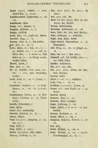 ENGLISH-GERMAN VOCABULARY. 321
hand (pass), rcicf)en; - over,
überla'ffen, st., i11sep.
handkerchief, '.tafcf)entucf), n., -el3,
.a.er.
handsome, fcf)ön.
hang, intr., f)angen, st.
happen, gefdJef)en, st., f.
happy, g!üdlicf).
hard, f)nrt, .i:.er; (diffiwlt), fcf)mer.
harrow, C5'gge, j., - n.
hasten, eilen, {)., f.; fiel) bceilm.
.)at, ,put, 111., - e6, .i:.e.
have, f)aben, irr.; fdn, irr., f.; -
to, müffen, irr.; - a cold, er~
fä(tct fein; - a mind to, ~uft
f)abcn 3u; to - (a thing) made,
macf)en !affen.
Havel, .s)aoe(, j.
hay, ,Peu, 11., -el3.
he, er; berfc!bc; that man, etc.,
bt-r; - who, luer; ber(jenigc)
ludd)er.
head, .lopf, 111., - e~, u.e; ,)nupt, 11.,
- eß, "" Cl'.
headache, ~t· opfl11d), 11., ~; .lopf
fdJmer3, 111., - eß, - m (11s11 ally
pl.).
headmaster, :~eftor, 111., - 13, ~l'f:
tornt; '.I::ircftor, 111., -6, 1)iref·
to'ren.
health, 6;efunbf)cit, f.
hear, f)örcn.
heart (by), aul3luenbig.
heaven, ,pimmcl, m., -13, -.
heavy, fd)mer.
heed (to giw), ad)tgeben, st. (to,
auf, acc.).
help, .s)ilfe, f.
help, f)c!fcn, st. (dat.).
hence (lherefare), a(fo, baf)er.
Henry, .)dttridJ, 111., -13.
her, pers. pran., fic (acc.); if)r
(dat.).
her, pass. adj., if)r.
here (in this place), f)ier; (ta this
place), {)er, f)icrf)er.
heroic, f)elbenmütig.
heroism, .s)elbenmut, 111., -cl3.
hers, if)m; ber (bie, ba13) if)r(ig)c.
hide, oerbergcn, st.; berftecfen.
high, {Jod), f)öl)er, ljödJft.
high-school, <}l)mnafimn, 11., -13,
@l)nmaficn.
hill, ~erg, 111., - e13, -e; .s)ügel, m.,
-13, - .
him, if)n (acc.); i[Jm (dat.).
himself, re.fl., ficfJ (fclbft); (he) -,
(er) felbft, felber.
hinder, o,crf)inbern.
his, pass. adj., fein.
his, poss. pra11., feiner; ber (bie,
bnß) fein(ink
hoarse, ljeifer.
lloist (a sail, de. ), nuflJiffrn.
hole, 10d), 11., eß, """er.
holidays ('vacatio11), ~erien, pi.
home, ai/1•., nncfJ ,)nufc; at -, 3tt
,)nu[t'.
honest, eljrlicf).
honour, li(Jt'C, j., - n.
honour, eljren, oeref)rrn.
hope, ~ offnung, j., -rn.
hope, ljoffcn; it is to bc - d, lJof•
fcntlidJ.
horror, G:ntfe~rn, 11., - 13.
horse, ~ferb, n., -cl3, -c.
hospital, ,Pofpitnl, 0pita'I, 11., -c~
"'-er.
bot, f)cif,.
hotel, 6;nft~of, 111., - rl3, ""C.
hour, <Stunbc, j., -n; --han<i,
etunbenaciger, m., -13, -.
 