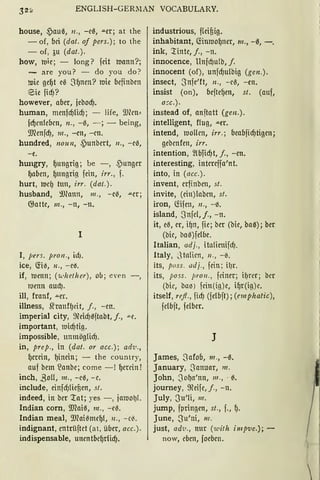 ENGLISH-GERllAN VOCABULARY.
house, ~auß, n., -e0, ""er; at the
- of, bei (dat . of pers.); to the
- of, au (dat.).
how, mie; - long? feit mann?;
- are you? - do you do ?
mie gef)t eß Sf)nen? mie befinben
@5ie fid)?
however, aber, jebod).
human, menfcf)lid); - life, 9Jlcn~
fcf)entebcn, n., -0, - ; - being,
9.Jlenfd), 111., -en, -cn.
hundred, nozrn, .punbert, 11 . , -eß,
-e.
hungry, f)ungrig; be - , ,Punger
gaben, f)nngrig fein, irr., f.
hurt, mef) tun, irr. (dat.).
husband, !J)lann, 111 ., - e~, .u.er;
G}atte, 111., -n, - n.
l
1, pers. pron ., id).
ice, <!iß, 11 ., - el'S.
if, tuenn; ('U.•heth er), ou ; e'en -,
tuenn aud).
ill, franf, ..o.er.
illness, Shanff)cit, j., - en.
imperial city, ~eicf)0ftabt, j., "'"C.
important, 1uicf)tig.
impossible, nnmögticf).
in, prep., in (dat. or acc.); ad·u.,
{)min, f)inein; - the country,
auf bem !anbe; come -! {)min!
inch, ßoll, 111. , - e0, - e.
include, einfd)tienen, st.
indeed, in ber 'l:at; yes -, jamol)L
Indian com, 9Jfoi0, 111 ., -e~.
Indian meal, 9'Jlaißmcgt, 11 . , - cii.
indignant, entrüftet (at, über, acc.).
indispensable, unentbef)rlicf).
industrious, flcifiig.
inhabitant, fönmof)ner, 111., - 0, -.
ink, '.r:inte, j., -n.
innocence, Unfcf)ulb, f.
innocent (of), unfd)ulbig (gen.).
insect, Snfe'ft, 11., -e~, -en.
insist (on), beftegen, st. (auf,
a::c.).
instead of, anftatt (gen.).
intelligent, flug, -"er.
intend, hJollcn, irr.; beabfid)tigen;
gebcnfen, irr.
intention, ~lbTid)t, f., -en.
interesting, intmffa'nt.
into, in (acc.).
invent, erfinben, st.
invite, (ein)laben, st.
iron, föfen, 11., - 0.
island, Snfcl, j., - n.
it, eil, er, if)n, fie; ber (bie, baß); ber
(bie, baß)fclbe.
Italian, adj. , italienifcf).
ltaly, S talicn, 11. , -~.
its, poss. adj„ fein ; il)r.
its, poss. pro11 „ feiner; il)rcr; bcr
(bic, bal':l) fein (ig)e, if)r(ig)e.
itself, rejl., fid) (felbft); (emphatic ),
fclbft, felber.
J
James, S afob, 111„ -0.
January, Sanuar, 111.
John, 3of)a'nn, 111. , · 0.
joumey, ~cife, j., - n.
July, 3 u'ti, 111.
jump, fpringen, st., f., f).
June, S u'ni, 111.
just, adi•., nur (with impve.); -
now, eben, foeben.

 