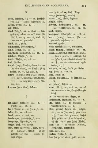ENGLISH-GERMAN VOCABU LARY. 323
K
keep, be~a!ten, st. ; - on, fortfaf)<
ren, st.; - silent, fd)meigeu, .st.
kettle, .R'effcl, m., -0, -.
kill, töten.
kind, 2!tt, j., -cn; of that -, ber~
g(eid)en; what - of? nrn0 für
(ein)?; many -s of, l>idedci;
two -s of, 3mdedci.
kind, adj., gütig.
kindliness, 5)eqen0güte, f.
king, .l'rönig, 111., -e0, -e.
kingdom, .l'rönigreid), 11., -e0, -e.
kitchen, J{üd)e, j., -n.
knife, 9JCeffer, 11., -0, -.
knit, ftricfen.
knock (rap), f!opfen; there is a -
(at the door), ee flopft; (lzit)
ftofien, st., tr., f). j i11tr., f.
know (be acquainted with), fcnnen,
irr.; (ha1•e knowledgeof), ttJiffcn,
irr.; - (a language, etc.), fön<
nen, irr.
known (jamiliar), bcfonnt.
L
labourer, ~lrbciter, 111., -0,
.R'ned)t, 111„ -e0, -e.
lady, '])ame, /., - 11; 6rau, f., -en.
lake, ESee, m., - 0, -n.
land, .'anb, 11., ..:. e~, ""er.
landscape, .'anbfd)aft, j., -eu.
language, .Zprnd)e, f., - 11.
large, grofi, ""er, gröfit.
last, le~t; (pre·vious), lc~t, tiorig;
at - (finally), enb!id); - of all,
3u(e~t; for the - week, feit
ad)t '.ragen.
late, fpät; of -, biefer '.rage.
lately (recently), neulid).
latter (the), biefer, (e~terer.
laugh, (ad)m.
lawyer, illed)rnanmalt, m., -e~,
-e or ""e; 2lbl>Ofo't, m., -en, -en.
lead, füf)ren.
leap-year, E:id)aftjaf)r, 11., -ee, -e.
learn (study), lernen; (be in-
formed), erfaf)ren, st.
learned, ge(e{Jrt.
least, menigft; at -, menigften~.
leave(-taking), 2l6fd)ieb, 111., -ee.
leave, tr., laffen, tierfaffen, st.; intr.,
- (on a journey), abreifen, f.;
- (of or by a vehicle), abfa{)ren,
st., f.; - (a situation), a~0<
treten, st., f.
left (on, to the), finfe, 3ur finfen.
leg, >ßein, n., -e0, -e.
lend, lcif)en, st.
lesson, 2lufgabe,j., -n; 2eftio'n, j.,
-en.
let (allow), laffen, st.
letter, >ßrief, 111., -e0, -e; - of
recommendation, <tmpfef.Jlung~~
bricf.
lie (be recumbent), liegen, st.
lieutenant, ~eutnant, m., -0, -0.
life, ~eben, n., -0; human -,
9Jhnfd)enle6m, n., -0, - .
like, gern(e) f)aben ic.; mögen,
irr.; - to (do, etc.), gern (tun
ic.); I - this picture, biefe~
~ilb gefäHt mir; I - fish (wine),
icf) effe (trinfe qcrn ~ifd) (5ffiein).
like; the - of whom (which),
be0gleid)en, bergleid)en.
like, adv., 1uie.
linden, 2lnbe, j., -n.
line (of print, etc.), ,Seile, j., -n.
 