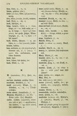ENGLISH-GERMAN VOCABULARY.
lion, ~ö1ve, 111 ., - n, -n.
listen, 3uf)ören (dat.).
little ((Jf sfre), flein; (of q11antity),
romig.
live, leben; (reside, dwell), mof)nen.
loaf, 5.Brot, n., -eß, -e.
lock, fd)!icf3cn, st.
long, lang(e), ..u.(e)r; a time,
lange; no -er, nicf)t mef)r; as -
as, fo lange; - han<l (of time-
piece), ber grofie ßeigcr, 9JHnu,
ten3eiger, m„ -ß, -; how - ?
feit roann?
look, blicfen, fcf)aucn; - at, an,
fcl)en, st.; - for (search), fud)cn.
loosen, lodern.
lose, lmlieren, st.; (be depri·ued oj),
fommen um, st„ f. (acc.); -
one's life, umfommen, um0
~eben fommcn.
loud, laut.
love, lieben; lieb f)abcn, irr.
luck, 6j(ücf, n„ -cß.
M
M. (rnonsieur, Fr.), ~err, 111„
-n.
ma'am, madam, lnäbi~~ ~rau .
machine, 9Jlafcf)inc, j., -n.
maid (sen;ant), 9Jeagb, j., """c;
9Jläbcf)cn, 11., -0, -; '.ticnft,
miib~en.
main street, .~lUtptitrnf3e, j., - n.
Majesty, 9Jlaicftät, f., - en: His
~eine (abbr. ee.) 9Jlajeftät.
make, macf)en; (appoint), enm1"
nen (al0 or 3u); - application,
fidJ melben; - up one's mind,
füf) entfcf)Iiefien, st.
man (adult male), 9Jlann, m„ -cß,
.u.er; (human being), fillenfcf), m„
-en, -en; the - who, ber(icnige)
+rel.
mankind, 9J?mfdJ, 111., -cn, -en.
manner (way), m3eifc; in this -,
auf bicje m3eifc.
man-servant (l1ired-111an), ~necf)t,
111„ -eß, -e.
many, 1Jiclc, mancf)e; - a, man,
d)(cr); - things, 1Jic(c0; a great
-, fcf)r IJielc.
map, ~anbfartc, j., -n.
March, 9J?iiq, 111.
mark ( =about 24 cents), fillarf,
J., -.
market, 9Jlarft, m., -e0, ""-e.
marry, tr., f)ciratcn; fid) IJcrf)eiraten
mit.
Mary, fil?arie, j., -n0.
master, ,Pcrr, m„ -n, -en; - of,
miicf)tig (gen.).
material, Beug, 11., -c0; <etoff, 111„
-e0, -c.
matter, 8ad,Jc, j., -n: what is
the - with you? roa0 fef)lt
3f)nen?
may, bürfcn, irr.; mögen, irr.
May, fillai, 111.
me, mid) (acc.); mir (dat.).
mean ('i11te11d), IUollcn, frr.; ge•
benfen, irr.; (sig111jy), meinen,
bcbeuten.
means, 9JHttcl, 11., -3, -.
meanwhile, inbcffcn, nnterbeffen.
meat, (Jleifcf), m„ -e~.
medicine (science of), 9Jlebi3i'n1
f.; (physic), 2!qenei, f., -en,
~Jfübi3in, f.
meet (of people going in opposite
directions), begegnen, f. (dat.);
 