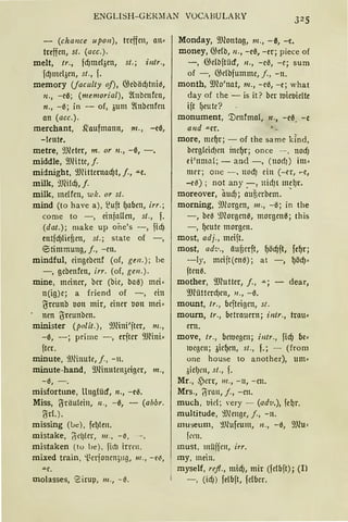 ENGLISH-GEIUIAN VOCABULARY
- (chance upo11), treffen, an•
treffen, st. (acc.).
melt, tr., fd)melöen, st.; i11tr.,
fd)mclöen, st., f.
memory Uaczzlty of), 05ebäd)tni~,
11., -e0; (memorial), ~nbmfen,
n., -0; in - of, 3um ~{nbcnfcn
an (acc.).
merchant, ~aufmann, m., -e0,
-leute.
metre, 9Jleter, m. or 11., -0, -.
middle, 9JHtte, f.
midnight, 9Jlitternad)t, j., .ILe.
milk, 9.Rildj,f.
milk, melfcn, wk. or st.
mind (to have a), ~uft f)aben, irr.;
come to -, einfnUen, st., f.
(dat.); make up one's -, fid)
rntfcfJliefien, st.; state of -,
eitimmung, j., -en.
mindful, eingebcnf (of, gen.); be
-, gebenfen, irr. (of, gw.).
mine, meiner, ber (bie, baa) mei·
n(ig)e; a friend of -, ein
l)=reunb IJon mir, einer IJon mei•
nen ljreunben.
minister (polit.), 9JHni'jter, 111„
-0, -; prime -, erfter 9JHni•
fter.
minute, 9Jlinute, j., - n.
minute-hand, 9JHn11ten3eiger, m.,
-0, -.
misfortune, llng!ücf, n., -eß.
Miss, (5räulein, 11., -0, - (abbr.
(jrL).
missing (!Je), fel)len.
mistake, ~t:l)ler, 111., - il,
mistaken (tu be), fht1 irrrn.
mixed train, 'l.crjonen;ng, 111 ., - e~,
.u.e.
molasses, Sirup, 111., - ~.
Monday, 9Jlontag, m., -ß, -e.
money, 05db, n., -eß, -er; piece of
-, O}elbftücf, n., -e~, -e; sum
of -, 05clbfumme, f„ -n.
month, 9Jlo'nat, 111., -e0, -e; what
day of the - is it? ber 1uie1Jielte
ift f)eute?
monument, '.Denfmal, n., -eß. -e
a11d -«er.
more, mcf)r; - of the same kind,
berglcid)cn inef)r; once - - , nod)
ei'nmal; - and -, (norfJ) im·
mer; one - , nod) ein (-er, ..-e,
-eß); not any -, nid)t mel)r.
moreover, aud); ~uf;erbem. •
morning, 9Jlorgen, 111., -0; in the
-, be~ ~morgen~, morgenß; this
-, f)cute morgen.
most, adj., meift.
most, ad··.„., äufierft, f)ödjft, fef)r;
-ly, mcijt(enß); at -, f)ödJ·
ftcna.
mother, 9J?utter, f„ .IL; - dear,
9Jlütterd)cn, 11., -0.
mount, tr., befteigcn, st.
moum, tr., betrauern; intr., trau•
ern.
move, tr., bell.legen; illtr., fidj be·
IOegcn; 3icf)cn, st., f.; - (from
one house to another), um•
3ielJe1t, st., f.
Mr., .s)crr, 111., -n, -cn.
Mrs., !Yinrn, j., -en.
much, 1.1id; very - (adv.), fe~r.
multitude, 9Jlenge, j., - n.
mu-seum, ~.llufeum, 11., -ß, 9Jlu'
fw1.
must, miijfm, irr.
my, mein.
myself, refl., mid), mir (felbft); (I>
- , (idJ) felbft, fclber.
 