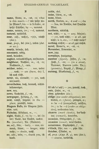 ENGLISH-GER:l:N 'OCABULARY.
N
name, ~'Hnme, m., -110, -n; what
is this man's -? mie 1.Jeifit bie~
fer IDCnnn?; bis - is Schäfer, er
1.Jeifit ®d)iifer; by -, namenß.
name, nennen, irr.; -d, namenß.
natural, nntilrlicf).
near, adj., naf)(e), ....(e)r, näd)ft
(dat.).
near, prep., bei (dat.), neben (dat.
or acc.).
nearly, beinaf)c, faft.
necessary, nötig.
need, braucf)en.
neglect, lmnad)!äjjigen, lmjäumen.
neighbour, 9focf)bar, m., -0, -n;
9fod)barin, j., -nen.
11either, roeber; - ... nor, rucbcr
. . . nocf); - am (have, do) I,
id) aucf) nid)t.
never, nie, nicma(ß; - yet, nocf)
nie(malß).
nevertheless, bodj, bennocf), nicf)t0~
beftomeniger.
new, neu.
news, 91acf)ricf,Jt, j., -cn.
newspaper, 8eitung, j., -m.
next, näd)ft, fo!genb; in the
place, 3unäd)ft, bann.
Niagara Falls, bie 9Hagarn .~älfe.
nice, nett.
Nicholas, 9Hfo(au'3, m„ -.
night, %ld)t, j., ""e; by -, bei (in
ber) %ld)t, beiS 9ial'f)t'3, nacf)ti:s.
No. (number), 9lo. (91umero) .
oo, adj., fein; - body, - one, nie ·
manb, feiner ; - langer, nid)t
mef)r; - doubt, 1vof)L
no, adv„ nein; -, thank you, icf)
banfe.
noble, ebd.
noise, S!ärm, m„ -e~.
none, feiner.
north, 9forben, m„ -0 and -; the
- Sea, bie 9lorbfee, baß '.Deutfcf)e
IDCecr.
northern, nörb!icf).
not, nid)t ; - a, - any, fein(er);
- yet, nocf) nicf)t; - at all, gar
nicf)t; is it, etc„ -? nid)t roal)r?
nothing, nid)Hl;- at all, gar nid)tß.
novel, ~oma'n, 111., -eß, -e.
November, ~nooember, m.
now, je~t.
nowadays, f)eut3utage.
number (.fig11re), .8iffer, j„ -n;
ßal.J(, j„ -cn; - (in a street),
9lummer, 9lumero (abbr. Wo.);
(q11a11tity), ~n3al.J!,J.; 9füngc,j.
nutmeg, 9Jlußfntnufi, j., ""-C•
0
0 ! oh! o!ad)!; - yes, jamof)!, bocf)••
oats, .)afcr, m., -0.
obey, gcl)orcf)m (dat.).
oblige (p 11t 1111der obligation), ver~
binben, st.; (force), 3mingen, st.;
to be - <l (compelled), miiffen,
irr.; tu be -<l (1111der a11 ob!iga.
tio11), uerb111tllrn jd11.
observe (mar/( dosely), beo'bacfJ~
tcn; (remarl:), bemerft'n.
occasion, ~degcnl.Jeit, j., -en.
occasion (cause), ueru'rfad)m.
occurrence, ~egeb~n~eit, j., - en.
o'clock, Ul)r; ten -, ae~n Ul)r.
October, Dftober, m.
of, prep. (App. B, 4), uon (dat.);
- course, natürficf).
 