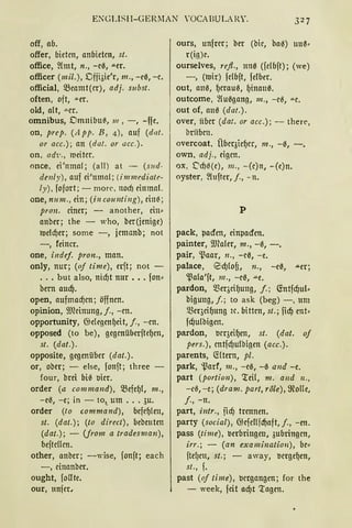 ENGLISH-GERMAN YOCABULRY.
off, ab.
offer, bieten, anbieten, st.
office, ~lmt, n., -c0, ""-er.
officer (mil.), Dffiöie'r, m., -e0, -c.
official, 5Bcamt(cr), adj. subst.
often, oft, -"-er.
old, alt, -"-Cr.
omnibus, Dmnibtt~, 111 , - , -ffe.
on, prep. (A pp. B, 4), auf (dat.
or acc.); an (da!. or acc.).
on, adi·., meitcr.
once, ei'nmal; (all) at - (s11d-
de11ly), auf ei'nmol; (im mediate-
ly), fofort; - morc, 11od) einmal.
one, num., ein; (in counting), eine ;
pron. einer; - another, ein•
anber; the - who, ber(jenige)
roeld)er; some -, jcmanb; not
-, feiner.
one, indej. pron., man.
only, nur; (oj time), erft; not -
... but also, nid)t nur ••. fon•
bern aud).
open, aufmacf)cn; öffnen.
opinion, illlcinung, j., -m.
opportunity, Cbelegenf)eit, j., -m.
opposed (to be), gegmüberftef)m,
st. (dat.).
opposite, gegenüber (dat.).
or, ober; - eise, fonft; three
four, brei bie t>icr.
order (a command), mefef)l, 111.,
- ee, -e; in - to,_ um ... 3u.
order (to command), befef)len,
st. (dat.); (to direct), bebeutm
(dat.); - (jrom a tradesman),
beftcllcn.
other, anber; -wise, fonft; each
-, cinanbcr.
ought, follte.
our, nnfer,
ours, unfrcr; ber (bic, bae) 1111~·
r(ig)c.
ourselves, refl., 1m0 (fdbft); (we)
-, (mir) fclbft, felber.
out, ane, f)craue, f)inan0.
outcome, ~luegang, 111., -cß, -"-C.
out of, am~ (dat.).
over, über (dat. or acc.); - there,
briibcn.
overcoat, Übcqicf)cr, 111., -0, -.
own, adj., eigen.
ox, t:'d)0(e), 111 ., -(c)n, -(e)n.
oyster, ~lufter, j., - n.
p
pack, pacien, einpacien.
painter, Wcaler, m., -0, -.
pair, ~aar, 11., -cß, -e.
palace, Ed)loO, n., -e0, ..!Ler;
~ala'ft, 111., -c0, ""'e.
pardon, Q3eqcif)ung, f.; (fotfd)ul•
bigung, j.; to ask (beg) -, um
Q3er3cif)ung ic. bitten, st.; fid) ent•
fd)ulbigen.
pardon, t>cr3eif)en, st. (dat. of
pers.), cntfd)ulbigen (acc.).
parents, (füern, pl.
park, ~arf, 111., -e0, -0 and -e.
part (portion), 'teil, m. a11d 11.,
-e0, - e; (dram. part, role), ffiolle,
j., -n.
part, intr., iid) trennen.
party (social), Cbcfcllfd)aft, f., -en.
pass (time), verbringen, 3ubringcn,
irr.; - (an examination), bc•
ftel)cn, st.; - away, t>crgef)en,
st., f.
past (of time), vergangen; for the
- week, feit ad)t 'tagen.
 