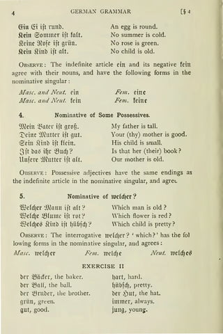 4 GER:'IIA~ GRA~DIAR
fön fö ijt runb.
Shin e>ommer ijt fa(t.
5teinc ~~ofe ijt grün.
Slcin fünb ijt aft.
An egg is round.
No summer is cold.
No rase is green.
No child is old.
ÜBSERVE: The indefinite article ein and its negative fein
agree with their nouns, and have the following forms in the
nominative singular :
JJiasc. anil JTeut. ein
Afasc. a11ci 1Vmt. fein
Fem. eine
Fem. feine
4. Nominative of Some Possessives.
~-l)(ein ~~ntcr iit groB.
])eine 9Jhtttcr iit gut.
~ein SHnb iit ffein.
-3 jt bll'3 ifJr ~Ud) ?
Uniere :lJCuttcr iit aft.
lIy father is tall.
Your (thy) mother is good.
His child is small.
Is tbat her (their) book?
Our mother is old.
ÜBSER'E : Possessive adjectives haYe the same endings as
the indefinite article in the nominative singular, and agret.
5. Nominative of tucfd)cr?
®efdJcr ~%rnn ijt ltft?
5illefcf)c ~htme iit rot"!
~13efdJc$ SHnb iit lJüüjdJ:
Vhich man is old ?
'hich ftower is red ?
Which chilcl is pretty?
ÜBSERVE: The interrogati'e luddJer? 'which?' has the fol
lowing forms in the nominative singnlar, and agrees:
Uasc. mddJCr Fem. lllcldJC JTmt. lllefcf}c~
EXERCISE II
ber ~äct'er, the baker.
ber ~nlf, the ball.
brr ~rnber, Lhe brother.
grün, green.
gut, good.
l)llrt, hard.
f)iibfdJ, pretty.
ber ,Put, the hat.
immer, always.
jung, young.
 