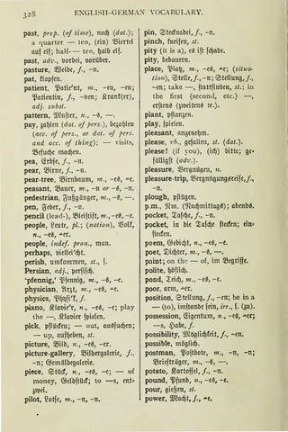 ENGI.I SII- GERMAX 'OCARULARY.
past, prep. (oj time), nad) (dat.);
a r1ua rter - ten, (ein) ~fürtd
nuf elf; half- - ten, ()alb elf.
past, ad1•., .lorbci, uorüber.
pasture, 5IBdbc, j., - n.
pat, flopfcn.
patient, '.ßatie'nt, m., -en, -en;
'13nfüntin, j., -ncn; 5lrnnf(cr),
adj. s11bst.
pattern, 9)h1ftcr, 11 ., - ß, - .
pay, Aaf>lcn (dat. of pers.), bc.;al)len
(acc. of pers., or dot. of pers.
and acc. of th ing); - visits,
mefucf)c mad)en.
pea, G:rbfe, j. , - n.
pear, ~ime, f., - n.
pear-tree, 5.Bimbaum, 111 ., -e0, -"-e.
peasant, IBnucr, m., -n or - ß, -n.
pedestrian, t5uügängcr, 111., - ß, - .
pen, ~eber, j., - n.
pencil (lead-), IBlciftift, 111., - e0, -e.
people, ~eutc, pl.; (nation), motr,
n., -e0, "'-er.
people, indef. pron., man.
perhaps, uieffci'd)t.
perish, umfommcn, st., f.
Persian, adj., pcrfifdj.
'pfennig,' '.l3fennig, m., -0, -e.
physician, 2lqt, m., -eß, "'-C.
physics, '.ß·()t)fi'f, f.
piano, srlanie'r, n., -eß, -e; play
the -, ~fauier fpic!en.
pick, pflücfcn; - out, außfudJen;
- up, auf()ebm, st.
picture, milb, n., -e0, -er.
picture-gallery, mi!bergaferie, j. ,
-n; 6;emä!bega!erie.
piece, e;itücf, n., -e0, -e; - of
money, @e!bftilcf; to -s, ent~
3toei.
pilot, ~otfe, m., -n, -n.
pin, 0tecfnabcl, f., - n.
pinch, fneifen, st.
pity (it is a), cß ift fd)nbc.
pity, bebnuem.
place, 'l,~la12, m., -eß, .u.e; (situa-
tion), E5te!!e,j., -n; 0tcllung,j.,
-cn; take - , ftattfinbm, st.; in
the first (second, etc.) -,
crften~ (3ucitcnß 2t.).
plant, pflanacn.
play, fpielcn.
pleasant, an~enel)m.
please, ·uh., gefallen, st. (dat.).
please ! (if you), (idJ) bitte; gc•
fäUigft (adv.) .
pleasure, mergnügen, n.
pleasure-trip, ~fürgnügung0rcife,j.,
-n.
plough, pflügen.
p.m., mm. (9focf)mittag0); abenb0.
pocket, '.tafd)c, j., -n.
packet, in bie '.tafd)e ftedm; ein"
ftecfcn.
poem, G;cbicf)t, n., -c0, -e.
poet, ~id)ter, m., -0, -.
point; an thc - of, im 5fügriffe.
polite, ()öflicf).
pond, :reid), m. , - c0, -e.
poor, arm, "'-er.
position, <steHung,j., -cn; be in a
- (to), imftanbe fein, irr., f. (3u).
possession, fögentum, n., -ea, aer;
-s, ,Pabe, j.
possibility, 9.JCöglid)feit, j., -en.
possible, möglid).
postman, '13oftbotc, m., -n, -n;
mriefträger, m., -0, -.
potato, ~artoffcl, f„ -n.
pound, '13funb, n„ -e0, -e.
pour, gieüen, st.
power, IDlacf)t, f., ....e.
 