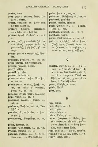 ENGLISH-GERM.X VüCABU LAI.:."
praise, foocn.
pray (say a prayer), beten; (rc-
quest), bitten.
prefer, t10qiel)e11, st.; Heber (am
liebftcn) IJnben ic.
prepare, benitCil, borbcreiten,
-(a field, etc.), beftellcn.
present (gijt), ~lcfdJettf, 11., -e0,
-r.
present, adj., gegcnlllärtig (of time
and place); 3ugegcn (nd'I.'., rif
placc 011/y); ie~ig (adj., of time
011/y).
present (makc a prcscnt oj), fcf)ctt•
fen.
president, 'l3räfibe'nt, 111., - cn, -cn.
press forward, jid) borbrängcn.
pretend (assert), 1Uolfe11.
pretty, {)übfd).
prevail, l)mjd)en.
prevent, berf)inbern.
prime minister, erfter 9JHni'fter,
lll., -0, -.
prince (ruler or title), ~ürft, m.,
-cn, -cn; (litte of cvurtcsy),
-Prin3, 111., -cn, - en.
prisoner, G;efangrn(er), adj. subst.
prize, -prei-3, m., -e0, - e.
profession (cal/i11g), Q)emf, 111.,
-e0, -e. -
professor, -Profeifor, 111., -0, -pro•
feffo'ren.
promise, 1:b., berfpred)en, st. (dat .
of pers.). ,
promontory, morgebirgc, n., -0,
prove, oelllcifcn, st.
proverb, ESprid)roort, n., -c31 "'er.
Prussia, 'l3reufien, 11., -0.
pudding, -Pubbing, nz., -0, -0; In-
dian meal -, 9J1ai0pttbbing.
pulse, '.ßul0, nr„ - e0, - e.
pulse-beat, i3ulefcf)lag, 111 ., - e0, "-e.
punctual, piinftlid).
punish, ftrafcn, beftrafen.
pupil, 0dJiiler, 111., - 6, -; ~d)ü:::
lcrin, j., - ncn.
purchase, G:infattf, 111., -e-3, "'e.
purchase, fnufcn.
purse, -Portemonnaie, n., - 0, -0.
put (set 11priglzt ), fteflen, fe~cn;
(lay), legen; (insert), ftecfen; -
on (a coat, etc.), an3iel)en, st.;
- 011 (a hat, etc.), auffe~cn.
Q
quarter, Q3icrte1, n., -0, -; a -
past 10, (ein) Q3iertd (auf) 11;
a - to 10, brei Q3iertcl (auf) 10;
- of a teaspoon, Q3iertcltee:::
löffel, 111., -~, - ; 3 -s of an
hour, 3 ~Hertelftttnben.
queen, .Q'önigin, j., -ncn.
quick, fd)neH.
quite, gan3.
R
rage, uüten.
rain, 9?egen, m„ -ß.
rain, regnen.
raise, crf)cbcn, st.
raisin, %:>finc, j., -n.
rather (prcference), licocr; (on
the contrary), bielmel)r; (toler-
ably), 3iemlid); a - Iong jour-
ney, eine Hingcre 9?eife.
read, lcfcn, st.; - aloud, borlefen.
reading (tlze act of), lefen, n„ -ß,
ready, fertig, bereit.
 
