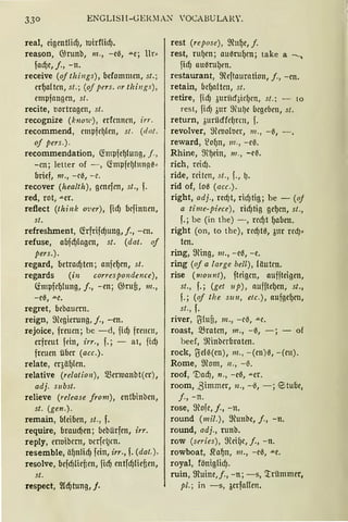 33° ENGLISH-GER~IAN 10CABULARY.
real, eigentlicf), tutdlicf).
reason, 6)runb, m., -e0, ..a.e; llr•
facf)e, j., -n.
receive (oj things), befommen, st.;
erl)altm, st.; (of pers. nr tlzings),
empfangen, st.
recite, t10rtragen, st.
recognize (know), erfmncn, irr.
recommend, empfel)len, st. (da!.
of pers.).
recommendation, ~mpfel)!ung, f.,
-cn; letter of -, ctmpfel)hmA0•
brief, 111., -ee, -e.
recover (health), genefcn, st., f.
red, rot, -"-er.
refiect (thi11k 01;er), ficf) bcfinnen,
st.
refreshment, füfrifcf)ung, j., -cn.
refuse, abfcf)lngcn, st. (dat. of
pers.).
regard, betracf)tm; anfel)en, st.
regards (in correspondence),
(impfcl)lung, j., -en; 6)rufi, 111.,
-ee, ....e.
regret, bcbaucrn.
reign, filegierung, j., -en.
rejoice, freuen; be -d, ftcfJ frmcn,
erfreut fein, frr., f.; - at, ficfJ
freuen über (acc.).
relate, eqäl)(cn.
relative (relation), Q3ermanbt(cr),
adj. subst.
relieve (release from), entbinben,
st. (gen.).
remain, bleiben, st., f.
require, braucf)cn; bebiirfen, irr.
reply, rnuibcrn, ocrfc~cn.
resemble, äl)nlicf) fein, irr., f. (dat.).
resolve, befcf)füf;cn, fiel) cntfcf)tief;en,
st.
respect, ~d)tung, j.
rest (repose), filul)e, f.
rest, rul)cn; auerul)cn; take a ----.
ficfJ auerul)rn.
restaurant, fileftaurntion, j., -en.
retain, bcl)nltcn, st.
retire, ficfJ 3urüd3iclJm, st.; - to
rest, ficfJ 3ur filU(Je begeben, st.
return, 5urüdfdJrcn, f.
revolver, fileooloer, 111„ -~,
reward, ~ol)n, 111., -e0.
Rhine, ffil)ein, ni ., -e~.
rich, reicf).
ride, reiten, st., f., lJ.
rid of, lo0 (acc.).
right, adj„ recf)t, ricf)tig; be - (oj
a time-piece), ridJtig gel)cn, st„
f.; bc (in the) -, rccf)t l)aben.
right (on, to the), rccf)t0, 3ur red)•
ten.
ring, ffiing, 111., -e0, -e.
ring (of a !arge bell), läuten.
rise (111ount), fteigcn, auffteigcn,
st., f.; (get up), nufftel)en, st.,
f.; (of tlze s1111, etc.), aufgel)en,
st., f.
river, U:lufi, m., -cß, -"-C.
roast, .Braten, m., -0, -; - of
beef, ffiinbcrbrnten.
rock, lJel0(en), 111., -(cn)0, -(en).
Rome, filom, 11., -ß.
roof, 'Dacf), n., -e0, .u.er.
room, ßimmer, 11., -ß, -; <Stube,
j., -n.
rose, ffiofe, j., -n.
round (mil.), ffiunbe, j., -n.
round, adj., runb.
row (series), ffieifJC, j., -n.
rowboat, jfal)n, 111., -ee, -'<e.
royal, föniglicfJ.
ruin, ffiuine,j., -n; -s, '.trilmmer,
pl.; in -s, berfallen.
 