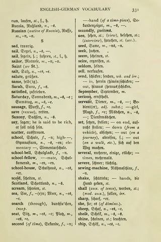 ENGLISH-GERMAN VOCABULARY 33 1
run, laufen, st., f., t).
Rus:;ia, ffiufilanb, 11., -0.
Russian (nali'ue of Russia), ffiuffe,
m., -n, -lt.
s
sad, trauri11.
sail, tZrgd, 11., -~, -.
sail, fe11t'l11, j. ; falJrm, .<t. , L, lJ.
sailor, 9.1fotrC1fl', 111., -n, -lt.
Saint (sec St.).
salt, t2al3, 11., -e{I., - c.
salute, grüf,en.
same, je!b ( ig).
Sarah, @5ara, j., -~.
satisfied, ;ufrieben.
Saturday, <0onnabenb, m., -0, -e;
@5amiltag, m., -(, -e.
sausage, 5ffiurft,j., .u.e.
save (rescue), retten.
Saxony, @5adJfcn, n., -0.
say, fagen; he is said to be rich,
er foll rcid) fein.
scatter, au0ftreuen.
school, @:id)ule, j., -n; high--,
~~mnafium, n., -0, -en; ele-
mentary -, (t(ementarfdjule.
school-bell, eidjulglocfe, j., -n.
school-fellow, --mate, @5d)u(,
famerab, m., -en, -en.
school-house, e5d)ultjauil, 11., -eil,
.u.er.
scold, fd)e!ten, st.
Sc~tland, @5d)ottlanb, n., -ß.
scream, fd)reien, st.
sea, 0ee, j., -(e)n; ~!Heer, n., -e0,
-e.
search (through), burdjfu'd)en,
insep.
seat, eii~, m., -eil, -e; ~(a~, m.,
-c0, .u.e,
second {nf time), @5efunbe, j., - n;
--hand (of a time-piece), @Je,
funbcn3eiger, m., -il, -.
secondly, 31Ueiten0.
see, fetjm, st.; ('view), brfetjcn, st.;
(inten•ier.t'), fpred)cn, st. (acc.).
seed, 8ame, m., -nil, -n.
seek, fml)cn.
seem, fcf)einen, st.
s~ize, er(lrcifen, st.
seldom, fcltcn.
sell, IJerfaufcn.
send, fcf)icfcn; fenbcn, wk. and irr.;
- in, tjrrcin (tjincin)fcf)icfcn; -
out, t)inau0 (f)erau0)fcf)icfen.
September, @5eptember, m.
serio,, ern.fttjaft.
servant, '.Dtener, m., -0, -; me,
bient(er), adj. subst.; --girl,
9.Ragb, j., .u.e; mäbd)en, n., -0,
-; '.Dienftmäbd)en.
set, fe~en, ftellen; - an end, auf,
recf)t fteHcn; - down (jrom a
vehicle), abfe~en; - out (on a
journey), abreifen, f.; - out
(on a w alk, etc.), ficf) auf ben
5ffieg macf)en.
several, metjrm, einige, etlid)e; -
times, metjrma(il.
severe, fcf)1uer; tücf)tig.
sewing-machine, 9?ätjmafd)ine, j.,
- n.
shake, fdjütteln; - hands, bie
,Panb geben, st.
shall (aux. of tense), IUerben, st.;
(mod. aux.), foUen, irr.
sharp, fdjarf, -"-er.
she, fie ; eil (of dimins.).
sheep, e5d)af, n., -e0, -e.
sheik, eid)eif, m., -0, -~.
shine, fcf)einen, st.; (eucf)tcn.
ship, <2dJiff, n., -c0, -e.
 