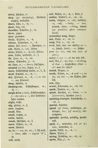 ENGLISH-GER~IAN 'UCABULARY.
shoot, fd)icficn, st.
shop (go shopping), (fötfänfc
mad)cn, einfanfcn.
shore, Ufer, n ., -{!., -.
short, fuq, acr.
shoulder, 18dJ111tcr, j., -n.
show, öctgcn.
shut, 311macfJc1t.
Sicily, <0i3ilicn, 11., - 0.
silence, <2:d)ll.1eigc11, 11., -{!..
silent, ftiH ; keep -, fd)iucigrn, s/.
silk, elcibe, j.; arij., fcibcn.
silver, elilbcr, 11 ., - 0; adj., fi!bcrn .
sink, finfen, l.miinfen, sl., f.
Sir, 4'crr, 111. , - 11, - cn.
sister, esd)iucftcr, f., - n.
sit, fi~en, st.; - down, fidJ fc~cn.
situated (tobe), liegen, st., f.
skate, <25cf)fütfd)uf) laufen, st., f., 1).
skull, <25cf)äbel, 111., -0, -.
sky, .Pimmel, 111., -{!., - ; in the
-, am .Pimmd.
sleep, fcf)lafcn, st.
sleeping-car, 18d)lafmagen, 111.,
-ß, - .
sleigh-drive (-ride), esd)Httcnfaf)rt,
j., - en; take a -, eine <25djlitten,
faf)rt mad)cn.
slight, leid)t.
slip, gleiten, st., f.
slow, langfam.
small, füin.
smell, ried)cn, st.
smile, lädjeht.
sneak, fd)leid)cn, st., f.
snow, eld)nee, 111., -0.
snow, fd)neicn.
so, fo; - am, do, etc., I, id) attcf);
- then, alfo; - (eq11al 'it '),
cß.
soft, meid).
soil, ~oben, 111., -ß, ...., CJ.rbe,f.
soldier, elolba't, 111. , -cn, - cn.
some, cinig(cr, -e, - cß), luddJ(er,
-c, -eß); -body, - one,
jcmanb, einer; -thing, etllJatJ;
(as partilh;e often 1111/rans-
/ated).
somewhat long, länger.
son, 80()11, 111., - eß, .i.:.c.
song, l!icb, 11., - ctJ, - er.
soon, balb, rl)er, am cf)eftcn; as -
as, fobalb, foluic; - er, früf)cr.
sore (to hc), lt1c9 tun (da/. oj
1 · j1ers.).
sorry; I am -, c{I tnt mir leib.
sort, 2lrt,j., - cn; that - of thi1:1g,
of that -, bcrglcid)m; what -
of? matJ f!l: (ein)?
sound, flingcn, st.
south, <sübcn, 111., -0 and -; on
(in, to) the -, im 8üben, füb,
tid).
sow, fäcn.
sower, lsäcmann, m., -e0, aer.
spade, 'epatcn, 111., -0, --.
speak, fprcd)cn, st.; rebcn; - to
(i11ter-uiew), fprecf)cn (acc.).
speaking-trumpet, epracf)rof)r, n.,
-c0, -e.
special, befonber.
spend (of time), verbringen, 3n,
bringen, irr.; (of money), tJer,
au0gaben.
splendid, f)errlidj, prädjtig, pracf)t<
boU.
spoil, tr., berberhcn, wk. or st.;
intr., berberbcn, st.
spoon, ~ öffcl, 111., -0, -.
Spree, 8prcc, f.
spring, ~rüI)1ing, 111., -e~, -e.
sprite, ~m~e, f., - n.
 