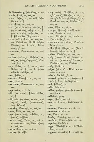 ENGLISII-GEl<.MAN 'OCABULAK' 3.33
St. Petersburg, 'ßctm~burg, 11., - {t
stable, e taU, m., - eß, .u.c.
stand, fte{Jen, st.; - still, ftdJcn
bleiben, st., f.
star, @5tern, 111., -cß, -e.
start (on a journey), abreifcn, f.;
(of a ·uehicle) , abfaf.Jren, st., f.;
(on a walk), aufbred)cn, st.,
f.; fid) auf bcn Q.füg mad)en.
state (polit.), etaat, m., -c0, -cn;
the United - s, bic mcreinigtcn
@5taaten; - of minrl, 9 tim·
mung, j., -en.
statesman, 1
0taatßmann, m., - c~,
.u.cr
Station (railway), ma{Jn{Jof, m.,
-ee, .u.e; (stopping-place), e;ta•
tion, f., -en.
stay, bleiben, st., f.; - up, auf•
bleiben, st., f. ; - in (after
school), nad)fi~en, st.
steal, ftcf.Jlen, st.
steamer, '.tlampfer, 111., -ß,
steer, fteuern.
steersman, @5tcucrmann, m., -eß,
.u.er.
step, treten, st., f., l).
still (to stand), ftef.Jen bleiben,
st., f.
still, adv. (of time, number, a11d
degree), nod); (adversali've),
bod), be'nnod).
stocking, e>trumpf, m., -eß, .u.e.
stone, @5tein, m., -eß, -e.
stop (draw 11p), anf.Jalten, st.;
(cease), auff.Jörcn.
store (shop), ~aben, m., -0, .u.;
departmental -, }lliaarcnl)auß,
n., -cß, ..u.er.
storm, @5turm, m., -eß, .u.e.
stormy, ftiirmifdj.
story (tale), 6Scfcf.>id)ft', j., - n;
Uairy-tale), 9JUirdJen, 11., - 0, - ;
- (of a bui!di11g), G:tagc,f., - n;
e>tocf, 111., -eß, .u.e; e>tocfroerf, 11.,
-eß, -e.
stove, Dfcn, 111., -ß, .u..
stranger, ~remb(cr), adj. s11bst.
straw, @5trof.J, 11., -cß.
street, e>trntc, j., - n; main -,
.pauptftra[lc, j., - 11.
street-cars, - -railway, 0trnfirn•
ba~n, j., - cn.
strike (hit), fcf)!agcn, st.; (k11ocl.:,
b11mp), ftoficn, st., f)., f.
student, <Btubc'nt, m., -en, -Cll •
study (room), etubicqimmcr, 11.,
-ß, -; (branch of learni11g),
etubium, n„ -0, tStubien.
study, ftubimn.
subject (of a ruler), U'ntcrtan, m.,
-ß or -en, - en.
su!ourb, ~~orftabt, j., .u.c.
succeed, gdingen, st., impers., f.
(dat.); I -, cß gelingt mir.
such, fold)(cr); fo.
suffer, leiben, st.
suffice, genügen, genug fein, irr., f.;
am~rcid)en.
sufficient, genug.
sugar, ß uder, 111., -ß.
sum; - of money, 6Selbfmnmc,j.,
-n.
summer, '2ommer, 111., -0, -.
summon, berufen, st.
sun, e>onne, j., -n.
Sunday, <Bonntag, m., -~, -e.
sunshine, e>onncnfd)cin, 111., -cß.
superior, übcrte'gcn.
supper, ~(bcnbcffen, 11 ., -ß; ~lbenb•
brot, n., -eß.
suppose, 1.mmuten; I -, 1uof.Jl i~.
 