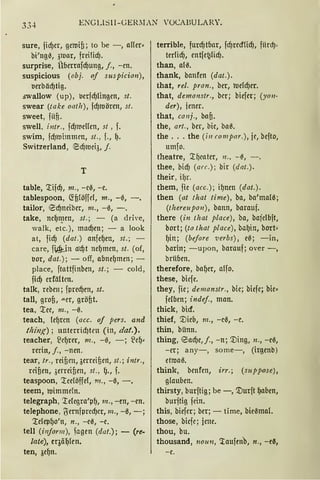 33-t ENGU~ll-GEIOIAN 'OCABULARY.
sure, fid)cr, gctuiß; to be -, affer·
bi'ng0, 31uar, frci!icf).
surprise, Überrnfd)ung, j., -cn.
suspicious (obj. of suspicion),
t>erbäd)tig.
swallow (up), l.lcrfd)lingen, st.
swear (take oath), fd)tuörm, st.
sweet, fiin.
swell, i11tr., fd)iueHcn, st, f.
swim, fd)tuimmcn, st., f., {).
Switzerland, ~d)tuei3, j.
T
table, '.:tifd), 111., - c0, -c.
tablespoon, ~ßlöffel, 111., -ß, -.
tailor, Ecf)neiber, m., -ß, -.
take, ncf)n_1cn, st.; - (a dri·e,
walk, etc.), mad)en; - a look
at, fid) (dat.) nnfef)en, st.; -
care, fiAl=Jn a·d)t ncf)mcn, st. (of,
t>or, dat.); - off, abnef)men; -
place, ftattfinben, st.; - cold,
fid) crfältcn.
talk, reben; fpred)en, st.
tall, grofJ, .u.er, größt.
tea, '.:tee, m„ -ß.
teach, lef)rcn (acc. of pers. and
thi11!{) ; unterricf)trn (in, dat.).
teacher, ~cf)rer, m., -ß, -; lief)•
rerin, j., - nen.
tear, tr., reißen, 3erreifJert, st.; intr„
reißen, ,;erreifJen, st„ ()., f.
teaspoon, '.:tceföffel, 111., -ß, -.
teem, roimmeln.
telegraph, '.telcgra'pf), m., -en, -en.
telephone, l)ernfprcd)cr, m., -ß, -;
'.;tefepfJo'n, n., -eß, -e.
tell (i11for111), fagen (dat.); - (re.
late), cqäf)fen.
ten, 3ef)n.
terrible, furd)tbar, fd)recfüd), fiird)'
terlid), entfet.}licf).
than, a(ß.
thank, hanfen (dat.).
that, rel. pron., ber, roefd)er.
that, demonstr„ bcr; biefer; (yo11-
der), jener.
that, conj„ baß.
the, art., ber, bic, ba~.
the ... the (i11 compar.), je, bcfto,
umfo.
theatre, '.tf)cater, 11., -~, - .
thee, bid) (arc.); bir (dat.).
their, if)r.
them, fic (acc.); if)nen (dat.).
then (at that time), bn, ba'malß;
(tltereupan), bann, barauf.
there (in that place), ba, bajclbft,
bort; (ta that place), baf)in, bort•
{)in; (before ·verbs), eß; -in,
barin; -upon, barauf; over -,
briiben.
therefore, baf)er, alfo.
these, bicfe.
they, fie; denzanstr„ bic; biefe; hie•
felben; indef., man.
thick, bicf.
thief, '.Dieb, 111., -cß, -c.
thin, bünn.
thing, ead)e,j., -n; '.Ding, n., -eß,
-er; any-, some-, (irgenb)
ettuaß.
think, benfen, irr.; (rnppose),
glauben.
thirsty, burftig; be -, '.Durft f)aben,
burftig fdn.
this, biefcr; ber; - time, bie0mal.
those, bicfc; jene.
thou, bu.
thousand, 1101111, 'taufen.b, n„ -e~,
-c.
 