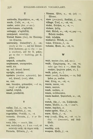 ENGLISH-GER~L-S 'OCAHULARY.
u
umbrella, megenfcf)irm, m., -eß, -e.
uncle, Dnfd, 111., -0, -.
under, unter (dat. or acc.).
unfortunate, u'ngfücflid).
unhappy, u'nglücflidJ.
uninjured, unucrlet2t.
United States (the), bie mminig~
tcn etaatcn.
university, Uniuerfitä't, j., -cn;
study at the -, auf bcr Unil.lcr~
fitat ftubiercn; go to the - (as
a student), auf bie ll. gcf)cn;
go to the - building, 3ur U.
gef)en.
unpack, au0pacfen.
unpleasant, unangcncf)m.
until, bi6.
up, auf; l)inauf; f)crauf.
upright, aufredJt.
upstairs (motio11 11pw11rds), {)er~
auf, f)inauf; (rest), oben.
us, umt
use, braucf)cn, gcbraucf)en; -d to,
impf. or pflegen 3u.
useful, nü!Jlicf).
usual, gettiöf)nlid).
V
valley, Tnl, 11., -e0, .a.er.
vanity, liitclfeit, j., -en.
vegetables, (ll'ntitfc, 11., - 6.
veranda, '!.~t'rnuba, f., ii or i~t''
rnnben.
very, fef)r; - much, fd)r.
vex, l.lerbricfien, st.; I am -e<l, e0
l.lerbricfit micf); icf) iirgm midJ.
Victoria, ~fütoria, j., -0.
Vienna, Wien, u., -~; (of) -.
Wiener.
view (pros pect), ~{Ul~ficf)t, j., -en.
village', '.Dorf, n., -eß, .a.cr.
violet, mei!cf)en, 1l., -0, -.
violent, f)eftig.
visit, 5Befttcf), 111., -e0, -c; pay -s,
5Befucf)e macf)en.
visit, befucf)etL
visitor(s). 5Befud1, 111., -e~.
voice, etimme, f., -n.
volume, 58anb, m., -e0, .u.e.
w
wait, tvartcn (for, auf, acc.).
walk, 8pa3icrgang, 111., -c0, ""e;
take (go for) a -, einen 8p.
macf)cn; fpa3im11 gef)cn, st., f.
walk, gef)cn, st., f.
want (need), brnud)en; - to, ~uft
f)abcn 311, luoflcn.
war, Slrieg, 111., -e0, -e.
warm, ttiarm, .u.er.
warn, ttiarncn.
wash, l'Oafcf)eu, si.
waste, l.lerfcfmJenben.
waste-basket, i.~npierforb, 111., -e~•
.a.e.
watch, UfJr, j., -rn, Tafcf)cnuf1r.
water,
0
Waffer, 11., -0, - a11d .....
water, begief3en, st.
water-sprite, 9nre, j., -n.
wave, Wcfü, j., -n.
way (road), ~Beg, 111., -c~ -e; in
this - (ma1111er), nuf bieff
~cife.
we, 11.Jir.
wealthy, reid}.
weapon, 5IDaffe, j., -n.
 