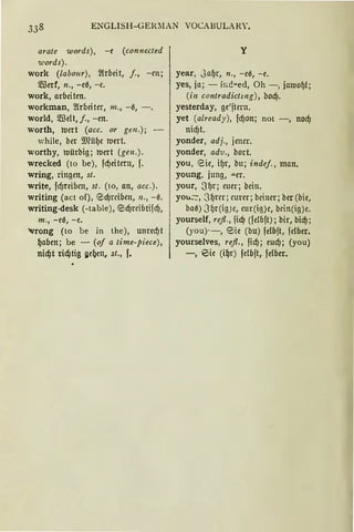 ENGLISH-GERMAN VOCABULARY.
arate words), -e (connected
words).
work (labour), 2(rbeit, f., -m;
5!Berf, n., -eß, -e.
work, arbeiten.
workman, 2!rbeiter, 111., -0, -.
world, 5!Belt, f., -en.
worth, roert (acc. or gen.);
while, ber 9Rüf)e roert.
worthy, roürbig; roert (gen.).
wrecked (to be), fd)eitern, f.
wring, ringen, st.
write, fc!Jreibcn, st. (to, an, acc.).
Writing (act of), ed)rctOett, IZ., -0.
writing-desk (-table), <0d)rcibtifd),
m., -e0, -e.
'vrong (to be in the), unred)t
~aben; be - (of a time-piece),
nid)t ril'Qtig iie{Jen, st., f.
y
year, Juf)r, n., -ee, -e.
yes, ia; - i1;.d„ed, Oh-, ja1uof)l;
(in contradictmg), bod).
yesterday, ge'ftern.
yet (already), fd)on; not -, nodj
nidjt.
yonder, adj., jener.
yonder, adv., bort.
you, eie, if)r, bu; indef., man.
young, jung, .a.er.
your, .Sf.>r; euer; beitt.
you:·:, .3f)rer; eurer; beiuer; ber (bie,
baß) 3f)r(ig)e, eur(ig)e, bcin(ig)e.
yourself, refl., fidj (fdbft); bir, bicf);
(you)--, eie (bu) felbft, felber.
yourselves, refl., fid); eucfJ; (you)
-, eie (i~r) fdbft, felber.
 