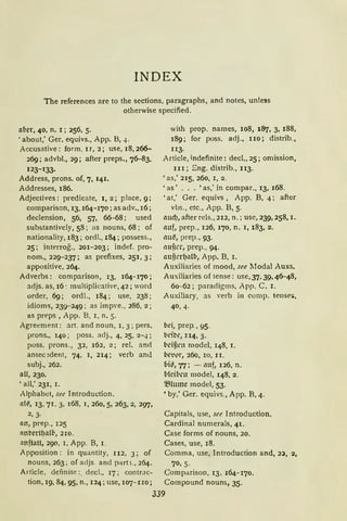 INDEX
The references are to the sections, paragraphs, and notes, unless
otherwise specified.
afler, 40, n. I; 256, 5.
'about,' Ger. equivs., App. B, 4.
Accusative: form, IJ, 2; use, 18, 266-
269; advbl., 29; after preps„ 76-83,
123-133.
Address, prons. of, 7, 141.
Addresses, 186.
Adjeclives: predicate, I, 2; place, 9;
comparison, 13, 164- 170; as adv„ 16;
declension, 56, 57, 66--68; used
substantivcly, 58; as nouns, 68; of
nationality, 183; ordl., 184; possess.,
25; interrog„ 201-203; indef. pro-
nom„ 229-237; as prefixes, 251, 3;
appositive, 264.
Adverbs: comparison, 13, 164-170;
adjs. as, 16 -. mulliplicative, 42; word
order, 69; ordl., 184; use, 238;
idioms, 239-249: as impve., 286, 2;
as preps , App. B, I, n. 5.
Agreement: art. and noun, I , 3; pers.
prons„ 140: poss. adj„ 4, 25, 2-4;
poss. prons., 32, 162, 2; rel. ancl
antec~dent, 74, I, 214; verb and
subj„ 262.
all, 230.
'all,' 231, I.
Alphabet, see Introduction.
ill~, 13, 71, 3, 168, I, 260, 51 263, 2, 297,
2, 3·
an, prep., 125
nnbertf)affl, 2rn.
;inftatt, 290, 1, App. B, 1.
Apposition: in quantity, 112, 3; of
nouns, 263 ; of adjs. and part;.,.264.
Article, definite:. decl., 17; contr.1c-
tion, 19, 84, 95, n„ 124; use, 107- 1IO;
with prop. names, 1081 187, 3, 188,
189; for poss. adj., IIO; distrib„
u3.
Article, indefinite: decl„ 25; omission,
III; Eng. distrib., II3.
'as,' 215, 260, I, 2.
'as' ... 'as,' in compar., 13, 168.
'at,' Ger. equivs , App. B, 4; after
vbs., etc., App. B, 5.
aud), after reis., 212, n.; use, 239, 258, I.
mtf, prep., 126, 170, n. 1, 183, 2.
1111~, prep., 93.
auf1cr, prep., 94.
aui{crfJ>'llb, App. B, 1.
Auxiliaries of mood, see Modal Auxs.
Auxiliaries of tense: use, 37, 39, 46-48,
60-62; paradigms, App. C, I.
Auxiliary, as verb in comp. tense:>,
40, 4.
bei, prep., 95.
brtbe, II4, 3.
bd~l'll model, 148, I.
brt•l't"1 260, IO, II.
bia, 77; - mtf, 126, n.
bfci(•cn model, 148, 2.
~lumc model, 53.
• by,' Ger. equivs., App. B, 4.
Capitals, use, see Introduction.
Cardinal numerals, 41.
Case forms of nouns, 20.
Cases, use, 18.
Comma, use, Introduction and, 2:.;a, 2,
70, 5.
Comparison, 13, 164- 170.
Compound nouns, 35.
339
 