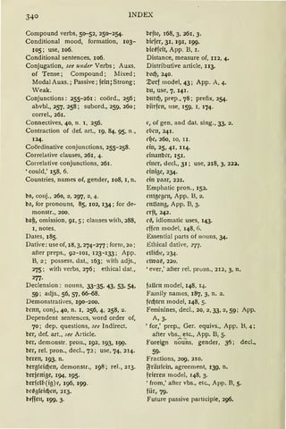 INDEX
Compound verbs, 50-52, 250-254.
Conditional mood, formation, 103-
105; use, 106.
Conditional sentences, 106.
Conjugation, see under Verbs; Auxs.
of Tense; Compound; Mixed;
Modal Auxs. ; Passive ; fein j Strong;
Weak.
Conjunctions: 255-261: coörd., 256;
abvbl., 257, 258; subord., 259, 260;
correl., 261.
Connectives, 40, n. 1, 256.
Contraction of def. art., 19, 84, 95, n.,
124.
Coördinative conjunctions, 255-258.
Correlative clauses, 261, 4.
Correlative conjunctions, 261.
' could,' 158, 6.
Countries, names of, gender, 108, l, n.
ba, conj., 260, 2, 297, 2, 4.
b11, for pronouns, 85, 102, 134; for de-
monstr., 200.
bajj, omission, 91, 5; clauses wi1h, 288,
l, notes.
Dates, 185.
Dative: use of, 18, 3, 274- 277; form, 20:
after preps., 92- 101, 123- 133; App.
B, 2; possess. dat., 163; with adjs.,
275; with verbs, 276; ethical dat„
277.
Declension : nouns, 33-35, 43, 53, 54,
59; adjs., 56, 57, 66--68.
Demonstratives, 190-200.
k'ctm, conj., 40, n. l, 256, 4, 258, 2.
Dcpendent sentences, word order of,
70; dep. questions, see lndirect.
ber, def. art., see Article.
ber, demonstr. pron., 192, 193, 199.
ber, rel. pron., decl., 72 ; use, 74, 214.
beren, 193, n.
bergleicf)en, demonstr., 198; rel., 213.
berjenige, 194, 195.
berfcl6(ig)c, 196, 199.
t-eBgfeid}cn, 213.
biffen, 199, 3.
befto, 168, 3, 261, 3.
bkfcr, 31, 191, 199·
bicßfcit, App. B, 1.
Distance, measure of, u2, 4.
Distributive article, u3.
t'Od)1 240.
'.:tlorf model, 43; App. A, 4.
bu, use, 7, 141.
bttrd), prep., 78; prefix, 254.
biirfcn, use, 159. 1, 174·
' 1 of gen. and dat. sing., 33, 2.
c(1r11, 241.
d)e, 260, IO, II .
ein, 25, 41, II4.
cimmbcr, 151.
einer, decl., 31; use, 218, 3, 22:l,
einige, 234.
ein ~'1'l1tr, 221.
Emphatic pron., 152.
cntgcgrn, App. B, 2.
cnth111g, App. B, 3.
crft, 242.
r~, idiomatic uses, 143·
rffrn model, 148, 6.
Essential parts of nouns, 34.
Ethical dative, i77.
etlid)'1 234.
dro11~, 220.
'ever,' after rel. pruns., 212, 3, n.
f11ifrn model, 148, 14.
Family names, 187, 3, n. 2.
fecf)ten model, 148, 5.
Feminines, decl., 20, 2, 33, 2, 59; App.
A, 3·
'for,' prep., Ger. equivs., App. B, 4;
after vbs„ etc., App. B, 5.
Foreign no u'os, gender, 315; decl.,
59·
Fractions, 209, 210.
jJräulcin, agreement, 139, n.
frieren model, 148, 3.
'from,' after vbs., etc., App. B, 5.
für, 79·
Future passive participle, 296.
 