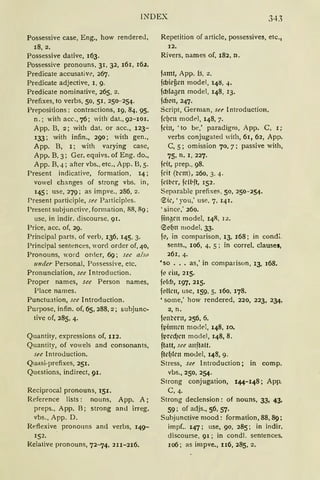 INDEX 343
Possessive case, Eng., how rendered,
18, 2.
Possessive dative, 163.
Possessi'e pronouns. 31, 32, 161, 16.z.
Predicate accusative, 267.
Predicate adjective, l, 9.
Predi<:ate nöminative, 265, 2.
Prefixes, to verbs, 50, 51, 250-254.
Prepositions: contractions, 19, 84, 95,
n.: with acc., 76; wifü dat., 92-101.
App. B, 2; with dat. or acc., 123-
133; with infin., 290; with gen.,
App. B, l; with varying case,
App. B, 3; Ger. equivs. of Eng. do.,
App. B, 4; after vbs., etc., App. B, 5.
Present indicative, formation, 14 ;
vowel ch:rnges of strong vbs. in,
145; use, 279; as impve., 286, 2.
Present participle, su Participles.
Present subjunctive, formation, 88, 89;
use, in indir. discourse, 91.
Price, acc. of, 29.
Principal parts, of verb, 136, 145, 3.
Principal sentences, word order of, 40,
Pronouns, word order, 69; see also
under Personal, Possessive, etc.
Pronunciation, see Introduction.
Proper names, see Person names,
Place names.
Punctnation, see Introduction.
Purpose, infin. of, 65, 288, 2; subjunc-
tive of, 285, 4.
Qnantity, expressions of, II2.
Quantity, of vowels and consonants,
see lntroduction.
Quasi-prefixes, 251.
Qui::stions, indirect, 91.
Reciprocal pronouns, 151.
Reference lists: nouns, App. A;
preps., App. B; strong and irreg.
vbs., App. D.
Reflexive_ pronouns and verbs, 149-
152.
Relative pronouns, 72-1'14, 2n-216.
Repetition of article, possessives, etc.,
12.
Rivers, names of, 182, n.
f•tmt, App. B, 2.
fcbieüen model, 148, 4.
fcblagen model, 148, 13.
fdJ"n, 247.
Script, Gerrnan, see lntroduction.
fdJCll model, 148, 7.
fd11, 'to be,' paradigm, App. C, l;
verbs conjugated with, 61, 62, App.
C, 5; omission 70, 7; passive with,
75, 11, l, 227.
fdt, prep., 98.
feit (t-cm), 260, 3, 4.
fclbcr, fcll,ft, 152.
Separable prefixes, 50, 250-254.
€k, 'you,' use, 7, 141.
'since,' 260.
fingrn model, 148, 12.
®"f)n model, 33.
f", in comparison, 13, 168; in condi.
sents., 106, 4, 5; in correl. clauses,
261, 4·
'so ..• as,' in comparison, 13, 168.
ft' l'in, 215.
ft'lfh, 197· 215.
ft'llCll, use, 159. 5, 160, 178.
• some,' how rendered, 220, 223, 234,
2, n.
fl'lt't'cm, 256, 6.
fpi1111rn moc!el, 148, 10.
fpred}rn model, 148, 8.
ft.ttt, see mtfhtlt.
ftel}lcll model, 148, 9.
Stress, su lntroduction; in comp.
vbs., 250, 254.
Strong conjugation, 144-148; App.
C, 4.
Strong declension: of nouns, 33, 43,
59; of adjs., 56, 57.
Suhjunctive mood: formation, 88, 89;
impf„ 147; use, 90, 285; in indir.
discourse, 91; in condl. sentences.
106; as impve., II6, 285, 2.
 