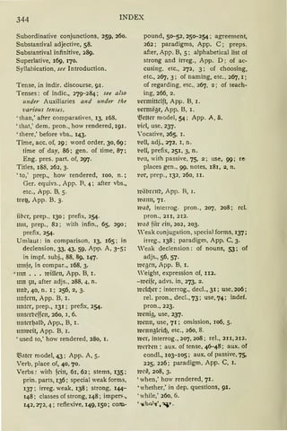 344 INDEX
Subordinative conjunctions, 259, 260.
Substantival adjective, 58.
Substantival infinitive, 289.
Superlative, 169, 170.
Syllahication, see Introduction.
Tense, in indir. discourse, 91.
Tenses: of indic„ 279-284; see also
under Auxiliaries and under the
·l'arious tenses.
'than,' after comparati·es, 13, 168.
'lhat,' dem. pron„ how rendered, 191.
'there,' before vbs„ 143·
Time, acc. of, 29; word order, 30, 69;
time of day, 86; gen. of time, 87;
Eng. pres. part. of, 297.
Titles, 188, 262, 3.
•to,' prep., how rendered, 100, n.;
Ger. equivs„ App. R, 4; after vbs.,
etc., App. B, 5.
In.'~, App. B, 3.
iil'cr, prep„ 130; prefix, 254.
11111, prep„ 82; with infin., 65, 290;
prefix, 254.
Umlaut: in comparison, 13, 165; in
declension, 33, 43, 59, App. A, 3-5;
in impf. subj„ 88, 89, 147·
umjo, in compar., 168, 3.
• 1111t ••• tuiUcn, App. B, x.
um ;u, after adjs„ 288, 4, n.
tmt>, 40, n. l; 256, 2, 3.
1111fcrn, App. B, x.
unter1 prep„ 131 ; prefix, 254.
untcrt-cjjcn, 260, 1, 6.
11ntcr~.1lb1 App„ B, x.
umucit, App. B, l.
'used to,' how rendered, 280, l.
10.itcr model, 43; App. A, 5.
Verb, place of, 40, 70.
Verbs: with fein, 61, 62; stems, 135 ;
prin. parts, 136; special weak forms,
137; irreg. weak, 138; strong, 144-
148; classes of strong, 148; imper!".,
142, 272, 4; reflexive, 149, 150; com-
pound, 50-52, 250-254; agreement,
262; paradigms, App. C ; preps.
after, App. B, 5; alphabetical !ist of
strong and irreg., App. D: of ac-
cusing, etc„ 272, 3; of choosing,
etc., 267, 3; of naming, etc., 267, l;
of regarding, etc., 267, 2; of teach-
ing, 266, 2.
vermittcljt, App. B, z.
vermöge, App. B, l.
~etter model, 54; App. A, 8.
ui~l, use, 237.
'ocative, 265, I.
l'oU, adj., 272, l, n.
l'oU,prefix,251, 3,n.
l'l'll, with passive, 75, 2; use, 99; re-
places gen., 99, notes, 181, 2, n.
t'or, prep., 132, 260, 11.
luährmt-, App. B, i.
tt'11tlll, 71.
n•,11'.l, interrog. pron., 207, 208; rcl.
pron„ 211, 212.
h'11~ iiir ein, 202, 203.
·eak conjugation, special forms, 137;
irreg„ 138; paradigm, App. C, 3.
Veak declension: of nouns, 53; of
adjs., 56, 57.
tucgcn, App. B, l.
Veight, ex-pression of, 112.
-tucifc, advs. in, 273, 2.
lucld)cr: interrog., decl., 31; use, 2o6;
rel. pron., decl., 73; use, 74; indef.
pron„ 223.
tuenig, use, 237.
tucnn, use, 71; omission, 106, 5.
roctmgldd), etc„ 260, 8.
tucr, interrog„ 207, 208; rel., 211, 212.
tucrt>cn : aux. of tense, 46-48; aux. of
condl., 103-105; aux. of passive, 75,
225, 226; paradigm, App. C, 1.
tt.'C~, 208, 3.
'when,' how rendered, 7x.
•whether,' in dep. questions, 91.
'while,' 260, 6.
'wb~1 ~·.~„.
 