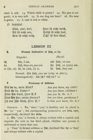 6 GERMAN GRAl11lAR [§ 6
chair is soft. 13. Vhich child is pretty? 14. His pen is not
good; it is very soft. 15. Is our dog not here? 16. No rose
is green. q. A rose is red or white.
D. ~efejtücf:
mnl5, 31uei, brei,
~m ift nidJt neu,
mrm ift nid)t reid),
~art ijt nid)t tueidJ,
ß=rifd) iit nidJt fauf,
DdJf' iit fein @auf.
LESSON III
6. Present lndicative of fein, to be.
Singular.
idJ bin, I am.
bu bijt, thou art, you are.
er (fie, e~) ift, he (she, it) is.
Plural.
tuir finb, we are.
ifJr feib, ye (you) are.
fie finb, they are.
Formal: eie ;inb, you are (siug. or plur.).
Interrogatively: bin id)? 6ift bu? 2c.
7. Pronouns of Address.
mift bu ba, mein ~inb?
@)eib H1r bn, .Qinber?
-0inb eic franf, ,)err ~(.?
Sinb 6ic ~ier, meine ,~jenen?
3it ba~ ~f)r t3udJ, ~)err ~.?
Are you there, my child?
Are you there, children ?
Are yon ill, ?[r. A. ?
Are you here, gentlemen ?
Is that your book, ll r. B.?
ÜBSERVE: I. 'J)u, 'thou,' 'you,' is familiar, am! its plural is
ilJr, 'ye,' 'you'; the correspon<ling possessi'es are ·bcin, euer,
respectively, declined like mein.
2. eie, 'you,' is formal, is always written with a capital, an<l
reqnires the verb in the third plural, whether one person is
addressed or more than one.
3. 'Your' in formal address = ~~r, declined like ifJr = 'her,'
and always written with a capital.
 