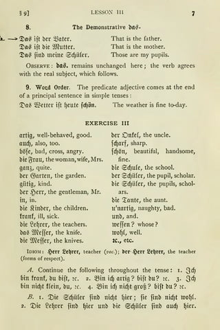 LESSO~ lll§ 9]
8. The Demonstrative bll~·
l... ---> ~a~ ift ber mater.
~a~ ift bie ilJlutter.
'.3)n~ finb meine ~dJiifer.
That is the father.
That is the mother.
Those are rny pupils.
7
ÜBSERVE : ba~. remains unchanged here ; the verb agrees
with the real subject, which follows.
9. Wotd Order. The predicate adjective comes at the end
of a principal sentence in simple tenses :
'.tla~ Wetter ift l)eute fcf)ön. The weather is fine to-day.
EXERCISE III
artig, well-behaved, good.
aUdJ, also, too.
böfe, bad, cross, angry.
bie ~rau, the woman, wife, :Mrs.
gan3, quite.
ber G)arten, the garden.
giitig, kind.
ber ~err, the gentlernan, 1fr.
in, in.
bie Siinber, the children.
franf, ill, sick.
bie ~el)rer, the teachers.
ba) 9Jleffer, the knife.
bie 9JCeffer, the knives.
ber Dnfef, the uncle.
fd)arf, sharp.
fd)ön, beautiful, handsorne,
fine.
bie ~d)ufe, the school.
ber SdJiHer, the pupil, scholar.
bie ~dJiifer, the pupils, schol-
ars.
bie Tante, the aunt.
u'nartig, naughty, bad.
unb, and.
lueffen? whose?
lUOf)f, well.
2c., etc.
Io1o:i.1: .jerr 2e~rer, teacher (voc.); bcr- ~err 2e~rer, the teacher
(forms of respect).
A. Continue the following throughout the tense: I. SdJ
bin franf, bu bift, 2c. 2. ~in idJ artig? bift bu? 2c. 3. SdJ
bin nid)t Hein, bu, 2C. 4· min icfJ nid)t grou? bift bu? 2C.
B. r. ~ie ~dJiifer finb nidJt f)ier ; fie finb nidJt luofJL
2. '.:Die ~el)rer finb gier unb hie ~d)Ufer finb aud) gier.
 