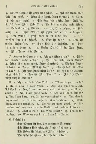 8 GERlIAN GRAllMAR (§ 9
3. llnfere 6dJule ift grofi unb fd)ön. 4. -S'd) bin Hein, aber
~ic iinb nrot. 5. ®inb eie frnnt, Brau mraun? 6. :nein,
id) bin gan3 niof)f. 7. ®ie finb felJr gütig, ,Pcrr 2dJäfer.
8. .J·it bn~ -S'lJre Uieber? 9. t)u bijt unnrtig, mein ~inb.
10. ~db ifJr artig, Slinber? r r. .Jn, ,)err S!e~rer, wir finb
ctrti13. 12. llnfer G;arten ijt fdJön unb er ift mtdJ nroi'
r 3. T'er .'lunb ijt grot, aücr er ift nidJt [iöfe. 14. 1:'ic
~lJlcijer finb nirf)t fdJarf. 15. m..~cr ijt ba~? r6. 'Va~ ijt
meine -SdJlUejter. q. '.:t'n~ finb bie ~dJitfcr. 18. T'n~
ift unferc 1
cfJrcrin. 19. ltnfer ~nfd ijt in 'fülu 2)orf.
20• .J fJrc '.:tnntc ijt in ~erfin.
C. Answer in German : 1. Sit ba~ .~inb artio? 2. ®inb
bic 5linber nid)t artin? 3· mijt bu lUO{Jf, mein SHnb?
4. ®inb eie nid)t lUO(Jf, ,Pcrr ~dJäfcr? 5· $effen ß=eber
ift boö? 6. $efien mnff ijt ba~? 7. $er ift ba? 8. $a~
ift bal3? 9. .Jft .J'fJr ,)junb nid)t böfe? 1 o. .J'ft mein @nrten
nidJt fdJön? rr. Wo ijt .J'lJre '.rnnte? 12. Jit .J'(Jr Dnfe(
nidJt aud) in ~er1in?
D. r. My aunt is in New York. 2. Where is your uncle?
3. He is also in New York. 4. Are you quite well, :[[r.
Schäfer? 5. No, I am not very well. 6. Are yon m, my
child ? 7. No, I am quite weil. 8. Are you there, father?
9. Yes, I am here. ro. Is that your school? r r. Yes, that is
my school. 12. lt is not large, but it is handsome. 13. Chil-
dren, you are naughty. 14. No, we are quite good. 15. My
brother and rny sister are in Berlin. 16. Whose knives are
those? 17. What is that? 18. Who is that? 19. That is rny
mother. 20. Who are you? 21. I am Mrs. Braun.
E. ~rfeftiicr :
[)er Winter ijt faft, bcr ~ommer ift tuarm ;
'.Die (füern finb reidJ, bie ~inber finb arm;
'.Die Uieber ijt feid)t, baö ~ifcn iit fdJlUer;
'.:Die ®d)üffef ift uoff, ber :teffer ijt leer.
 