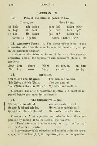 § 13] LESSON IV 9
LESSON IV
10. Present lndicative of f)aben, to have.
I ha·e, etc. Have I? etc.
ich ht1be lllir lJetbrn {Jetbe id)? fJetben luir?
bu (jtl jt ifJr f)tl bt ~ajt bn? lJet(1t ifJr?
er l)Ctt fic l)etbrn l)ett rr? lJet(1cn fie?
Formal: ~ic fJabcn. Formal: lJet(1en ?ie?
11. Accusative Forms. r. The direct object is put in the
accusative, which has the same form as the nominative, except
in the masculine singular.
2. Observe the following forms of the masculine singular
accusative, and of the norninative and accusative plural of all
genders:
Sing. be n
Plur. bi e
einen feinen
feine
12. Repetition.
meinen, ~c.
meine, 2c.
'.Der mfonn unb bie lJrCIU. The man and woman.
:Die ßeber unb bie ~intc. The pen and ink.
~mein Q)ater unb meine i'JJiutter. My father and mother.
ÜRSERVE: The article, possessive adjective, etc., rnust be re-
peated before each noun in the singular.
13. The Comparative Degree.
'!;u Oijt ffeiner af~ id). You are smaller than I.
(fr nefJt fo id)neff uie icfJ. He walks as quickly as I.
~r ijt iHter et(~ fein Rreunb. He is okler than his friend.
Or.sERVE : 1. Most a<ljectives and adverbs form the com-
parative by adding -er to the stem of the positive.
2. 'Than' after comparatives = aCG; 'as' ... 'as' or 'so'
... 'as' = fo ••• 1uic.
3. llany monosyllabic adjectives and adverbs with stern vowel
11, o, 11, have umlaut (ä, ö, it, respectively) in the comparat:Cve.
 