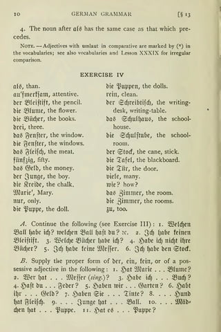 10 GERIlAN GRAMIIA R [§ 13
4. The noun after o(~ has the same case as that which pre-
cedes.
NOTE. -Adjectives with umlaut in comparative are marked by (!') in
the vocabularies; see also vocabularies and Lesson XXXIX for irregular
comparison.
EXERCISE IV
am, than.
ou'fmerfjam, attentive.
ber $(eiftift, the pencil.
bie $(ume, the flower.
bie miidJer, the books.
brei, three.
baß IJenfter, the window.
bie ßenfter, the windows.
baß {S'feifdJ, the meat.
fünf3ig, fifty.
baß @e(b, the money.
ber -Sunge, the boy.
bie ~re ibe, the chalk.
mcarie', Mary.
nur, only.
bie '.ßuµpe, the doll.
bie 'l.~uppen, the dolls.
rein, clean.
ber t0dJreibtifdJ, the writing-
desk, writing-table.
baß t0dJUHJaUl3, the school-
house.
bie t0dJufftuue, the school-
roorn.
ber CS:tocf, the cane, stick.
bie 'l'afe(, the blackboard.
bie '.titr, the door.
uie(e, many.
luie? how?
bal3 ,ßimmer, the room.
bie ßimmer, the rooms.
3u, too.
A. Continue the following (see Exercise III) : 1. füdcf)en
maff fJOUe tdJ? luefcf}en $off (Jaft bU? 2C. 2. 3dJ (JaUe feinen
mfeiftift. 3· $efd)e miidJel' l)abe icf}? 4· ,pabe idJ nicf}t i~re
mndJer? 5. SdJ qabe feine i1JCeffer. 6. SdJ qabe ben e:tocf.
B. Supply the proper form of ber, ein, fein, or of a pos-
sessive adjective in the following: I • .Pat 9)(arte ... mfUlllC?
2. Wer lJat ... ill(effer (sing.)? 3. 3)abe idJ ... mudJ?
4. .poft bu ... ßeber? 5. ,Paben luir ... @arten? 6. .)aut
HJr ... @eib? 7. ,paben ~ie ... 'l'inte? 8.... .)unb
fJat UifeifdJ. 9. . . . -Sunge fJat . . . $0lf. 10. • • • 9J1äb~
dJen lJat ... '.ßuppe. 1 r. f)at e~ ... '.ßuppe?
 