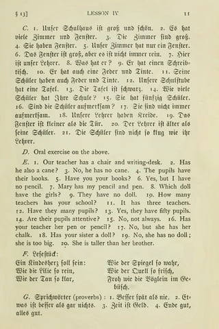 § 13] LESSON l' II
C. 1. llnfl'r ~d)HffJl1Ul3 ift nrof; unb fd)ön. 2. Ci~ fJat
lliefe ,3immer nnb b;enfter. 3. ''.Die .3immer finb grof;.
4. ®ie fJaben (Jenfter. 5. llttfer ,3immer lJllt nur ein l}enfter.
6. '.Dal) l}enfter ift nron, aüer e{' ift nid)t immer rein. 7. ,)irr
ift unfer ~eIJt-er. 8. füa~ fJllt er? 9. G:r lJllt einen ~dJrei(1~
tifdJ. 10. G:r f)at attd) eine (5;eber unb '.tinte. 11. ~emc
~d)ii1er lJaÜen audJ 6eber nnb iintc. 12. Hufere ~dJn(ftube
IJllt eine '.tafef. 1 3. 3::'iie :tafel ift fdJtuaq. q. Wie lliefe
®d)iifer f)at -S~re ~dJU(e r TS· e ie ~at fünf3io ~d}iifer.
16. ®inb bie ~d)iifer aufmerffam? 17. 2ie finb nidJt immer
aufmerffam. 18. llnfere S!efJrer l)lllH'll .Qreibe. 19. 'Va{'
Üiettfter ift fleiner afo bic '.tür. 20. '1)cr S!ef)t-er ift äfter nk~
feine ®dJiifer. 21. '.tlie ®djfüer finb nicf)t fo ffttg tuie ifJr
'efJrer.
D. Oral exercise on the above.
E. 1. Our teacher has a chair and writing-desk. 2. Has
he also a cane? 3. No, he has no cane. 4. The pupils have
their books. 5. Have you your books? 6. Yes, but I have
no pencil. 7. lfary has my pe11cil a11d pen. 8. Which doll
have the girls? 9. They have 110 doll. 19. How many
teachers has your school? 11. lt has three teachers.
r2. Have they many pupils? 13. Yes, they have fifty pupils.
1:1-. Are their pupils atte11tive? 15. No, not always. 16. Has
your teacher her pe11 or pe11cil? 1 7. No, but she has her
chalk. 18. Has your sister a doll? 19. No, she has 110 doll ;
she is too big. 2?· She is taller than h-er brother.
F. S2efeftücf:
G:in Slinbe{~er3 foff fein:
5ffiie bie ~Hie fo rein,
5!ßie ber '.tau fo ffar,
5ffiie ber eµiegef f0 tuaf)r,
$ie ber Duelf fo frifd),
l}rol) tuie bie 5fügfein im ~k~
üitfd).
G. ~µridJlUörter (proverbs) : 1. ~eifer fpät afö nie. 2. G:t~
llla~ ift oeffer af~ gar nid)t~. 3· ,Beit ift {S)e(b. 4· G:nbe gut,
aUe~ gut.
 