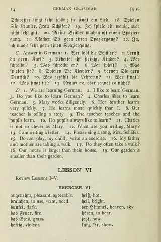 GEKM AS GKA.1lMAR [§ 16
2dJlnefter fingt fefJr fcfJön ; fit' fingt ein lieb. 18. ·Zpielen
Zic SHnt1ier, (Yrau ·ZcfJäfer? r9. 3dJ fpide ein tuenig, aber
nicf)t fcfJr gut. 20. ~))(eine ~rüber madJen oft einen epa3ier;
nang. 21. 'J)eadJen ®ie gern einen ~µa3iergang? 22. Sa,
id) madJC fefJr gern einen ®µa3iergang.
C. Answer in Gerrnan: 1. Wer foot bie ed)Hfer? 2. S!crnft
bu nern, S1nrf? 3. 9(roeitet ifJr ffeitig, SHnber? 4. $er
idJreibt? 5. $a~ fdJreibt er? 6. ~..~er fµieft? 7. $a~
fpiefen fie ? 8. '8µiefen ~ie .~fat1ier? 9. ~ernen 2ie gern
't'eutidJ ? rn. $a~ cr3äl)ft bie ~efJrerin? 11. $er fingt?
1 2. $a~ finnt fie ? 13. ~egnet e~, ober rennet e~ nidJt?
.D. 1. We are learning German. 2. I like to learn°Gerrnan.
3. Do you like to learn German? 4. Ch.arles likes to learn
Gennan. 5. lfary works diligently. 6. Her brother learns
very quickly. 7. He learns rnore quickly than I. 8. Our
teacher is telling a story. 9. The teacher teaches and the
pupils learn. 10. Do pupils always like to learn? 11. Charles
is not so clever as llary. 12. What are you writing, Mary?
1 3. I am writing a letter. 14. Please sing a song, Mrs. Schäfer.
15. Do not play, rny child; write an exercise. 16. lIy father
and rnother are taking a walk. 1 7. Do they often take a walk?
18. Our house is !arger than their house. 19. Our garden is
srnaller than their garden.
LESSON VI
Review Lessons I-V.
EXERCISE VI
angenef)m, pleasant, agreeable.
braucf)en, to use, want, need.
bunfef, dark.
ba~ ~euer, fire.
ba~ G)ra~, grass.
fJcftig, violent.
fJeiß, hot.
l)eff, bright.
ber ,~immef, heaven, sky.
fJören, to hear.
je~t, now.
fur3, !!er, short.
 