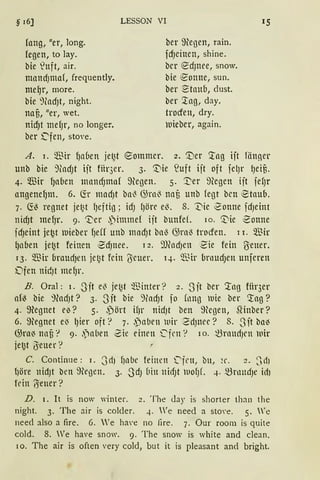 § 16]
fang, uer, long.
fegen, to lay.
bie ~nft, air.
mnnd)tnal, frequently.
meqr, more.
bie ~(ad)t, night.
naB, uer, wet.
nicf)t mef)r, no longer.
ber ,[lfen, sto'e.
LESSON VI
ber ffiegen, rain.
fdJeinen, shine.
bcr ~dJnee, snow.
bie ~onne, sun.
ber Staub, dust.
ber '.lag, day.
trocfen, dry.
luieber, again.
A. i. $ir fJaben jet2t ~ommer. 2. '.Der '.tag iit länner
unb bie 9tadJt iit für3er. 3. '.Die ?uft iit oft fclJr lJeiu.
4. Wir fJaben mancfJtnnf 9tegen. 5. '.:t)er 9tegen ijt felJr
angenef)lll. 6. ~r tnlld)t ba0 G)rn0 llCIB unb fegt bcn ~taU{l.
7. ~0 regnet jet~t fJeftig ; idJ ()Öt'C e~. 8. vie '2onne fd)etnt
nid)t mefJr. 9. ~er ,Pimmel iit bunfef. 10. ':Die ~onne
idJeint je~t mieber fJeff unb madJt bal3 G)ra~ trocfen. 1 r. ~'ßir
qauen jet2t feinen ~cf)nee. 12. 9JfodJcn ~ie fein ß'ener.
13. $ir uraud1en j_e~t fein ß'cuer. 14. ~Bir urnudJen unfcren
Dfen nic!Jt me~r.
B. Oral : 1. ~Jit e~ jet2t ~Binter? 2. S it ber '.lag für3er
af~ bie 9ladJt? 3. 3it bie ~.HadJt fo fnng uie ber 'tag?
4. ffiegnet c~? 5. ,Pört ilJr nidJt ben 9kgen, SHnber?
6. ffiegnet e'3 lJier oft? 7..pabcn uir 2dJttCc? 8. Sit ba~
())ra~ nau? 9· .')aben 2ie einen .Cfrn? 10. ~raUd)Ctl uir
je~t (}euer?
C. Continue: 1. 3d) l)llbe feinen 0frn, bu, 2r. 2 •. SdJ
11öre uidJt ben 9egen. 3. SdJ üitt uidJt uofJL 4. ~nmdJe idJ
fein (5euer?
D. 1. lt is now "·inter. 2. The <lay is shorter than the
night. 3. The air is colder. 4. We neecl a sto'e. 5. 'e
need also a fire. 6. 'e ha'e no fire. 7. Our room is quite
cold. 8. Ve have snow. 9. The snow is white and clean.
10. The air is often very cold, but it is pleasant and bright.
 
