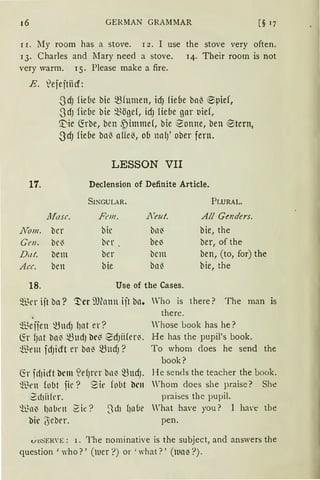 16 GERMAN GRAMMAR [§ 17
r 1. My room has a stove. r 2. I use the stove very often.
13. Charles and Mary need a stove. 14. Their room is not
very warm. 15. Please make a fire.
E. lefejtiicf:
17.
}Tom.
Gen.
Dc1t.
Ace.
18.
SdJ fie(le bie ~fumen, idJ fie(le ba~ ®pief,
SdJ fie(le bie ~ögef, idJ fü(1e gar t1ief,
'.t'ie G:rbe, ben .f)hnme{, bie eonne, ben ~tern,
3cfJ fiebe ba~ affe~, ob nafJ' ober fern.
LESSON VII
Declension of Definite Article.
SINGULAR. PLURAL.
Afasc. Ft•m. l1
eut. All Gotders.
ber bir bll~ bie, the
br~ ber be~ ber, of the
bem ber bcm ben, (to, for) the
ben bie bn~ bie, the
Use of the Cases.
sil~er ijt ba? '!'er i'Olann ijt bll. Who is there? The man is
there.
~e fien ~UdJ {Jnt er? 'hose Look has he?
G:r fJnt ba~ ~UdJ br~ ~dJüfer~. He has the pupil's book.
t3em fdJilft er ba~ ~lldJ? To whom does he send the
book?
G:r fd1ilft brm ~dJn'r bn~ ~ttdJ. He sends the teacher the book.
~Brn fobt fie? Sie fobt bell Whom does she praise? She
2d1iifer. praises the pupil.
'll.~a~ hnbrn 2ie? 3d1 f10Cie 'hat have you? l have the
bir '(Seber. pen.
V.u::>t-:RVE: 1. The nominative is the subject, and answers the
question 'who?' (rner ?) or ' what?' (llla~ ?).
 