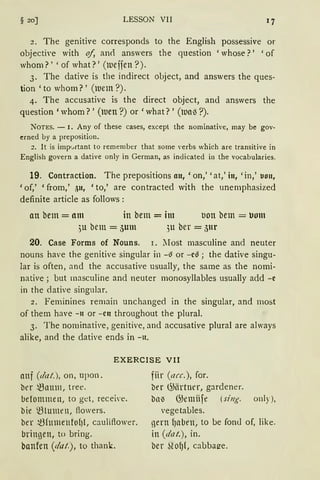 § 20] LESSON VII
„ The gemt1ve corresponds to the English possessive or
objecti,·e with of, an<l answers the question 'whose?' 'of
whom?' 'of what?' (tueifen ?).
3. The dative is the indirect object, and answers the ques-
tion 'to whom?' (luem ?).
4. The accusative is the direct object, and answers the
question 'whom?' (luen ?) or 'what?' (lua3 ?).
NOTES. - I. Any of these cases, excepl the nominative, may be gov-
crned by a preposition.
2. lt is imp'Atant to remember that some verbs which are transitive in
English govern a dative only in German, as indicated in the vocabularies.
19. Contraction. The prepositions an, 'on,' 'at,' in, 'in,' uon,
'of,' 'from,' 511, 'to,' are contracted with the unemphasized
definite article as follows :
an bem = am in bem = im uon bem = uom
)U bem = 5um 311 ber = 5ur
20. Case Forms of Nouns. r. lIost masculine and neuter
nouns have the genitive singular in -~ or -c~; the dative singu-
lar is often, and the accusative usually, the same as the nomi-
native; but masculine and neuter monosyllables usually add -e
in the dative singular.
2. Feminines remain unchanged in the singular, and most
of them have -11 or -cn throughout the plural.
3. The norninative, genitive, and accusative plural are always
alike, and the dative ends in -11.
EXERCISE VII
auf (dat.), on, upon.
ber .t3nm11, tree.
betommeu, to get, recei'e.
bie ~lumen, ftowers.
ber ~fumenfo{Jl, cauliftower.
bringen, to bring.
hanfen (dat), to thank.
fiir (arc.), for.
ber ~iirtnrr, gardener.
bnie 05emiife (sing. only),
vegetables.
nern f)nben, to be fon<l of, like.
in (dat.), in.
ber ~lo{J{, cabbat?e.
 