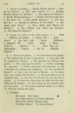§ 20] LESSON VII
C. Answer in German: l. ~eifen G;arten ift bal5? 2. 5iller
ijt im G;arten? 3. 9)(it wem arbeitet er? 4. WefdJel5
G;emüfe pffnn5t ber ~ärtner? 5. Wer pf(an3t bie $fumen?
6. Q."ßefdJe mfumen pffan3t er? 7. füeifen SHnb ift im G;arten?
8. ~0 fµief t eJ '? 9· füet pffiicft mtunten? IO. ßitt lUelt
finb fie? l I. mrnudJt fie mrumen für bie Sfücf)e? l 2. ~o
luo~nt SfJre '.tunte? 13. Wem fdJicft -JfJre ~Ulutter bie
mrumen? 14· 'l~o t1erfauft SfJr ~ater bl1l5 G;emttje?
15· ~"ßo jtd)cn bie mfumcn?
D. Supply an article in the blank spaces: i. ••• maH
•.. €dJHfer~ iit fJHbjdJ. 2. ~n(1en 2ie ... mndJ ...
ßrnu? 3. -SdJ fJabc nidJt . . . -i.~uppe ... 9J(äbdJen~.
4· 8dJenfen '2ie ... i:nfe{ ... mud). 5· ®tef)t .
~ifcfJ in . . . ßimmer? 6. . . . 'iScber Hegt auf .
'2dJreibtifdJ ... S2cf11-er~. 7. Wo ijt .•. mfeijtift .
~e~rerin?
E. r. That is our garden. 2. We work often in the garden.
3. The children like to play in the garden. 4. They play with
the neighbour's children. 5. The gardener is working in the
garden. 6. He is planting the flowers. 7. Father is planting
the vegetables. ~- Which vegetables is he planting? 9. He
is planting the cabbage and cauliflower. 1<;>. Are you fond of
flowers? l I. Yes, 1 am very fond of flowers. 1 ?· To whom
does your mother send flowers? 13. She sends flowers to my
(meiner) aunt. 14. lIy aunt lives ·in the city, but si1e has no
garden. 15. We need the flowers for the table and the vege-
tables for the kitchen. 16. The flowers on the teacher's table
are very pretty. q . .My mother sends the teacher (/) violets.
r8. Send the teacher the violets.
F. ~efeftiicf :
~~ regnet. · 6hHt fegnet O
~en f)Of)Cl! maum, bett ffeil1en e:trnUdJ
ltnb aff bie tlmfenb 5!3fumen llltdJ.
D _frifdJer 9~enen ! 'T'n ();otte~ ~enen !
 