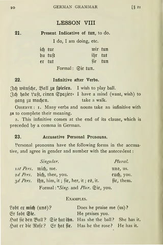10 GERiIAN GRA.MiIAR
LESSON VIII
21. Present lndicative of tun, to do.
22.
1 do, I an.1 doing, etc.
idJ tue
bu tuit
er tut
luir tun
ifJr tut
fie tun
Formal : ~ie tun.
Infinitive after Verbs.
3dJ lllilnfd)e, -~Mf öU fVicfcn. 1 wish to play ball.
[§ 21
~d) l)nbe luft, einen ~µa3ier:: I have a mind (want, wish) to
gang 3u mndJen. take a walk.
Ü BSERVE: 1. Many verbs and nouns take an infinitive with
3n to complete their meaning.
2. This infinitive comes at the end of its clause, which is
preceded by a comma in German.
23. Accusative Personal Prcnouns.
"?ersonal pronouns have the following forms in the accusa·
tive, and agree in gender and number with the antecedent:
ist Pers.
zd Pt'rs.
3d Pers.
Singular.
midJ, me.
bidJ, thee, you.
i~n, him, it; fie, her, it; e~, it.
Formal: 'Sing. and Plur. ~ie, you.
E XA!IPLES.
Plural.
lttt~, US.
eudJ, you.
fie, them.
:1obt er micfJ (un~) ?
fü fobt Eie.
Does he praise me (us)?
He praises you.
.')nt iic ben ~nfl?
,pot er bic 9tofe?
~ie f)at i~n. Has she the balI? She has it.
~r ~at fic. Has he the rose? He has it.
 
