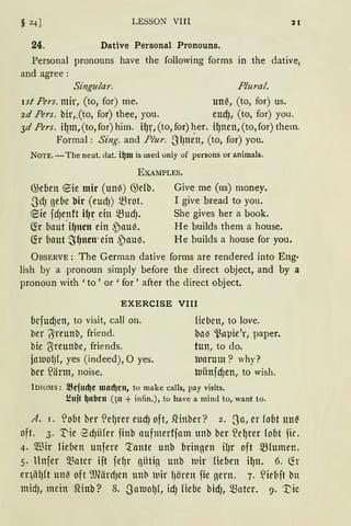 § 24] LESSON VIII
24. Dative Personal Pronouns.
Personal pronouns have the following forms in the dative2
and agree:
Singular. Plural.
ist Pers. mir, (to, for) me. un~, (to, for) us.
2d Pers. bir,.(to, for) thee, you. eud), (to, for) you.
3d Pers. iq_m,(to,for) him. iqr,(to, for) ~er. i9nen,(to,for) them.
Formal: Sing. and Plur. SIJnen, (to, for) you.
NOTE. -The neut. dat. i~m is used only of persons or animals.
EXAMPLES.
@eben ®ie mir (unö) G)efb.
SdJ gebe bir (eudJ) mrot.
®ie fd)enft i~r ein mud).
fü bnut"i~ncn·ein ~nuö.
~r bnut ~~ncn· ein ~au'3.
Give me (us) money.
I give bread to you.
She gives her a book.
He builds them a house.
He builds a house for you.
ÜBSERVE : The German dative fonns are rendered into Eng·
lish by a pronoun simply before the direct object, and by a
pronoun with 'to ' or ' for' after the direct object.
EXERCISE VIII
bcfUd)ett, to visit, call 011.
ber 'Jreunb, friend.
bie Oireunbe, friends.
jaltlofJ(, yes (indeed), 0 yes.
ber ~ärm, noise.
Heben, to love.
bnl) i~nµie'r, paper.
tun, to do.
luarum ? why?
luiinfd)ett, to wish.
lD10Ms: ~cfucl)c macl)cn, to make calls, pay visits.
i!uft ~abcu (3u + infin.), to have a mind tu, want to.
A. 1. '!obt ber ~ef)rer eud) oft, .~Hnber? 2. Sa, er fobt 1111~
oft. 3. '.t'ie 2d)iifer finb aufmertfam unb her ~eqrer fobt fic.
4. Wir Heben unfere '.tante unb bringen if)r oft ~fumen.
5. llnfer matcr ift fe~r giiti~ unb 1uir Heben i9n. 6. ~r
eqiifJft un~ oft ~)(ärdJen unb lnir lJören fie gern. 7. S:iefaft btt
midJ, mein SHnb? 8. .SalllOl)f, idJ Hebe bidJ, matcr. 9· '.t)ic
 