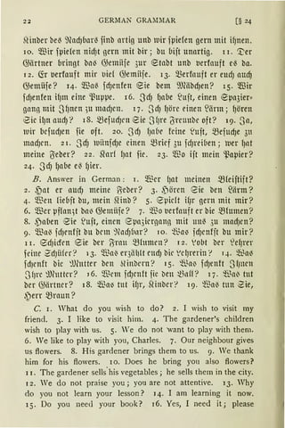22 GERMAN GRAl11lAR
~Huberbe~ mad)bar~ finb artig unb Dir fpiefen gern mit i~nen.
10. Q."ßir fpiefen nicf)t gern mit bir; bu bijt unartig. l i. [;er
G;ärtner bringt bll~ G;emiiie 3ur ~tabt unb berfauft e~ ba.
1 2. fü berfauft mir llie[ G;emiije. 13. ~erfauft er eucfJ aud)
G;emÜfe? 14· füaß fcf)enfen eie betn i)}(äbcf)en? l 5. füir
fcfJenfen ifJtn eine ~~uppe. 16. SdJ fJabe ~ujt, einen ~pa3ier"
gann mit SfJnen .~u mncfJcn. l 7. S cf) lJöre einen ~iirm; fJören
8ie i1Jn aUdJ? 18. mefUcfJl'll 8ie s(Jre {S;reunbe oft? 19. Sa,
Dir befUdJen fie oft. 20. ScfJ l)a6e feine ~uft, mefud)e 3tt
macfJen. 2 I. ScfJ UÜnfdJe einen mrief 3u fcfJrei(1en; uer l)at
meine ßieber? 22. Sforf fJat fie. 23. 5illo ijt mein ~apier?
24. S'cfJ 1Jabe eß fJier.
B. Answer in German: i. $er {Jat meinen mfeiftift?
2. ~at er aUdJ meine ßeber? 3· ~ören eie ben füirm?
4. 5illen fiebjt bu, mein SHnb? 5. epicft ifJr gern mit mir?
6. füer pffan~t bal) G;emüfe? 7. ~Tio t1erfauft er bie -~Humen?
8. ,pa(1en eie ~Ujt, einen (?pa3iergann mit Ullß 3U macf)Cn?
9. $a'3 fcfJenfjt bu bem 9~llcf)Ünr? 10. ~l.~n~ jd)cnfjt bu mir?
l I. 8cfJicfrn eie ber 15iraU mfltlllell? I 2. 'Obt ber 'ef)l'{'l'
feine ~dJiifer? i3. ~ai' er3iihlt endJ bie Vel)rerin '! q. ~a(
fdJenft bic ~))Cutter ben ~cinbcrn? 15. 'füa~ fdJenft 3fJUCU
SfJre ~Jhttter? 16. $em fdJenft ;tc bett ~nff? 17. ~"Sai3 tut
ber G;ärtner? 18. ~a~ tut ifJr, SHnber? 19. ~Tia~ tun 2ie,
.~err mraun?
C. I. Vhat do you wish to do? 2. I wish to visit my
friend. 3. I like to visit him. 4. The gardener's children
wish to play with us. 5. We do not want to play with them.
6. We like to play with you, Charles. 7. Our neighbour gives
us ftowers. 8. His gardener brings them to us. 9. Ve thank
him for bis flowers. lO. Does he bring you also flowers?
11. The gardener sells.his vegetables; he sells them in the city.
12. We do not praise you; you are not attentive. 13. Why
do you not learn your lesson? 14. I am learning it now.
15. Do you neecl your book? 16. Yes, I need it; please
 