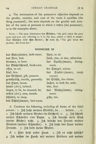 GER:'lAN GRAM~lAR
4. The termination of the possessive adjective depends on
the gender, number, and case of the noun it qualifies (the
thing possessed); the stem depends on the gender and num-
ber of the noun or pronoun to which it refers (the possessor),
as in the examples above..
NoTE. - The neut. diminutive ba~ ~läbd)rn, 'the girl,' takes the pers.
pron. and poss. adj. referring to it in the fem., unless a child is meant:
'.Vatl iJJläbd)t'll liebt i~re 9Jluttt'r; fie fübt fit', 'The girl loves her
mother; she loves her.'
EXERCISE IX
baß mabe3immer, bath-room.
baß ~ett, bed.
brennen, to burn.
ber miid)erfd)ranf, book-case.
effen, to eat.
fiinf, five.
baß @efd)enf, gift, present.
geluölJnlid), usually, generally.
baß ~au6, house.
~inter (dat.), behind.
liegen, to lie, be situated, be.
neben (dat.), near, beside.
fdJlafen, to sleep.
ba6 ®d)fof3immer, bed-room.
fi~en, to sit.
fonft, else, or else, otherwise.
ba~ epeife3immer, dining-
room.
bcr ~picgd, mirror.
ba~ ~tubicqbnmcr, study
(room).
bie etfüJ{e, the chairs.
fUdJen, to look for, seek.
t1ier, four.
ba6 5ffio{Jn3immer, sitting-
room.
3e~n, ten.
A. Continue the following, inclnding all forms of the third
person: I. -3dJ fUd)e meinen mfeiftift, bU ... beit1en ... 2C.
2. -3d) fd)tcfe meinem mruber etll @efd)enf, 2C. 3· -3dJ fd)enfe
meiner ~d)IUefter eine '.ßuppe. 4. -3dJ braUd)e mein mud)
(meine mnd)er) nid)t. 5· -3dJ {1efltd)e bcn ßireunb meine~
mruberß (meiner ®d)lllefter). 6. -3dJ fUd)e ba~ ,)au~ meiner
(Sreunbe. 7. -3dJ liebe meine ~.mutter.
B. i. ~ier fte~t unfer ~auß. 2. -3it e6 nid)t ~übfd)?
3. -3d) nrn~ne im ~aufe mit meinen mrHbern unb meiner
 