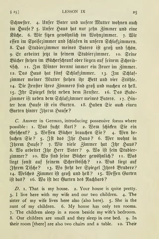 § 25 ] LESSON IX
®d)h.lefter. 4. llnfer Q3ater unb unfere ffilutter rool)nen aud)
im ~aufe? 5. llnfer ~au~ l)at nur 3el)n ßimmer unb eine
srnd)e. 6. Wir fi~en getuölJnfidJ im WofJn3immer. 7. '!ßir
effen im ®peife3immer unb fdJfafen in unfern ®d)faf3immern.
8. 'Daß 8tubier3immer meine~ ~ater~ ift grofi ttnb fd)ön.
9· (h arbeitet je~t llt feinem 8tUbteqintmer. IO. eeine
mHdJer ftet1en im ~iid)erfd)ranf ober liegen auf feinem 0d)reib ~
t.ifd). 11. Sm ®inter brennt immer ein O:ener im .ßimmer.
12. 'Va~ ~attß lJat fünf 8dJfaf3immer. 13. Sm 8'dJlaf"
3immer meiner ~mutter ftel)en il)r mett unb uier ~tül)fe.
14. '.Die 1Jenfter HJre~ ßimmer~ finb grof3 unb mad)en e~ l)eU.
15. 31Jr epiegel ftel)t nd1en bem ?ienfter. 16. 't'a~ mnbe"
3itmner ift ne6en brm edJfnf3in11ner meine~ ~nter~. 11..Din"
ter bem .paufe ift ein @arten. 18. ~a[len 8ie aum einen
G;arten lJinter SlJrcm .)aufe?
C. Answer in German, introducing possessive fonns where
possible: 1. 5ffia6 fud)t ~arl? 2. 5ffiem fd)icfen 8ie ein
@efd)enf? 3· 5ffieffen mnct)er braud)en ®ie? 4. ®en be:::
fud)en Sie? 5..~Jft ba~ Sf)r .pau~? 6. Wer luol)nt in
SfJrem ,Paufe? 7. 5ffiie uiefe ßimmer lJat 31Jr ~au~?
8. 5ffio arbeitet 3fJr ~err Q3ater? 9. 5ffio ift fein ®tubier"
3immer? 10. Wo finb feine mud)er getuöl)nfidJ? 11. 5ffia~
fügt fonft auf feinem ®d)reibtifd)? 12. $u~ fügt auf
3~rem ~ifd)e? 13. 5ffio ftel)t ber ®piege{ 3fJreß mruber~?
14. 5ffie!d)e6 ßimmer ift grof3 unb fJeff? 15. 5ffieffen @arten
ift baß? 16. 5ffio ift ber @arten beß 9Cad)barß?
D. 1. That is my house. 2. Your house is quite pretty.
3. I live here with my wife and our two children. 4. The
sister of my wife lives here also (also here). 5. She is the
aunt of my children. 6. My house has only ten rooms.
7. The children sleep in a room beside my wife's bedroom.
8. Our children are small and they sleep in one bed. 9. In
their room [there] are also two chairs and a table. 1 o. Their
 