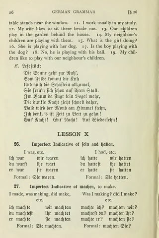 26 GERllAN GRAl11lAR
table stands near the window. l i. I work usually in my study.
l 2. My wife likes to sit there beside me. l 3. Our c~ildren
pl~y in the garden behind the house. 14. My neighbour's
children are playing with them. 15. What is the girl doing?
l 6. She is playing with her dog. q. Is the boy playing with
the dog? 18. No, he is playing with bis ball. 19. My chil-
dren like to play with our neighbour's children.
E. ?efeftilcf:
'.Die ®onne gefJt 3ur ffiufJ',
mom ~elbe fommt bie SlttfJ
llnb aUd) bie ed)lif(cin aH3uma{,
e;ie freu'n ftd) fd)Oll llttf ifJrcn etaff.
-3m ~attm bn finßt fein ~~oßcf mclJr,
~ie bunffe ')fodJt 3icfJt fcfJncl! ba{Jcr,
.~falb wirb bcr '))(onb am ~immei ftefJn,
-3dJ benf, '~ ift ßcit 3u ~ett 3u gefJn !
@ut' llfod)t ! G;ut' 9(ad)t ! ~!uf füieberfelJn !
LESSON X
26. Imperfect Indicative of fcin and {)abctt.
I was, etc. I bad, etc.
idJ luar lnir luaren idJ fJntte wir 9ntten
bu wnrft il)l" luart bu 9attcft il)l' lJattet
er luar fie luaren er fJlltte fic {Jatten
Formal : ®ie luaren. Formal: ®ie {Jnttcn.
27. Imperfect Indicative of mod)cn, to make.
I made, was making, did make, Was I rnaking? did I make?
id) mad) tc
bu madJ tcft
er madJ tc
Formal:
etc.
luir madJ tcn
ilJr madJ tct
fie mndJ tcn
®ie madJtcn.
etc.
mndJtC idJ? ntlldJten luir?
madJtcft bu? madJtet ilJr?
mad)te er? madJten fie?
Formal : madJten ®ie?
 