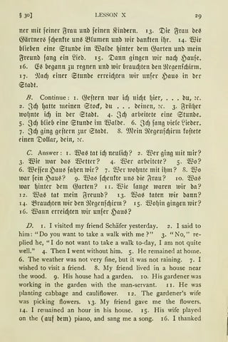 § 30] LESSON X
ner mit feiner ~rau unb feinen SHnbern. 13. '.Die ~rau be~
@ärtner~ fdJenfte un~ mrumen unb wir banften il)r. 14. ®ir
bfieben eine ®tunbe im ®afbe {)inter bem @arten unb mein
~reunb fang ein füeb. 15· '.Dann gingen luir nadj ~aufe.
16. ~~ begann 3u regnen unb luir braudJten ben ~Hegenfcflirm.
17. ~fodJ einer etunbe erreidJten ll1ir unfer ~au~ in ber
®tabt.
B. Continue: 1. @eitern lUllr hfJ nidJt fJier, ... bu, 2c.
2. SdJ fJlltte meinen ®tocf, bu ..• Deinen, 2c. 3. U:riifJer
lt10fJnte id) in ber ~tllbt. 4· .JdJ arbeitete eine etunbe.
5. SdJ bfieb eine ~tunbe im ~1.Mbe. 6. .J'dJ fano t1iefe t'ieber.
7. SdJ ging geitern 3ur etabt. s. '„mein 9egenfdJirm foitete
einen 1)offor, bein, ~c.
C. Answer: 1. Wa~ tat idJ neufidJ? 2. ~~er ging mit mir?
3. Wie Uar ba~ Wetter? 4. $er ar6eitcte? 5. Wo?
6. $effen .~au3 fa~en luir? 7. $er luof)nte mit ifJm? 8. Q.~o
luar fein .~au~? 9. $ai fdJenfte un~ bie (-rau? 10. Wll~
luar {)inter bem @arten? l 1. Wie fange waren wir ba?
l 2. Wa~ tat mein ~reunb? 13. m3a~ taten lnir bann?
q. mraudJten lUir ben ~fügenfdJirtll? 15. $of)in gingen lUir?
l 6. füann erreidJten luir unfer {)au~?
D. 1. I visited rny friend Schäfer yesterday. 2. I said to
him: "Do you want to take a walk with rne ?" 3. "No," re-
plied he, "I do not want to take a walk to-day, I am not quite
-..vell." 4. Then I went without hirn. 5. He remaine<l at home.
6. The weather was not ,·ery fine, but it was not raining. 7. I
wished to visit a friend. 8. My friend lived in a house near
the wood. 9. His house had a garden. 10. His gardener was
working in the garden with the man-servant. l 1. He was
planting cabbage and cauliftower. l 2. The gardener's wife
was picking ftowers. i:3. My friend gave me the ftowers.
14. I remained an hour in his house. 15· His wife played
an the (auf bem) piano, and sang rne a song. 16. I thanked
 