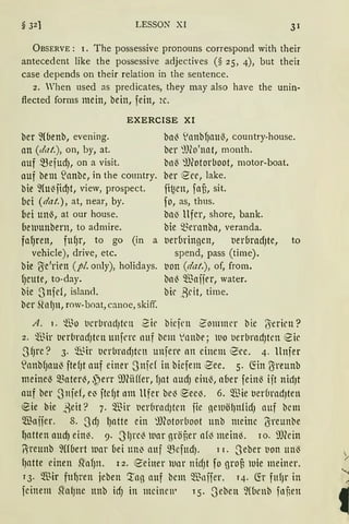LESSON XI 31
ÜBSERVE : 1. The possessive pronouns correspond with their
antecedent like the possessive adjectives (§ 25, 4), but their
case depends on their relation in the sentence.
2. When used as predicates, they may also have the unin-
flected forms mein, bein, fein, 2c.
EXERCISE XI
ber ~(benb, evening.
an (dat.), on, by, at.
auf ~ejud), on a visit.
auf bem ~anbe, in the country.
bie ~(u~jid)t, view, prospect.
bei (dat.), at, near, by.
bei uni?>, at our house.
be1uunbern, to admire.
fal)ren, fttf)r, to go (in a
vehicle), drive, etc.
bie (Ye'rien (pl. only), holidays.
{Jeute, to-day.
bie Snfd, island.
ber Sfo{)lt, row-boat, canoe, skiff.
bal3 1anbf)attl3, country-house.
ber :1J(o'nat, month.
bn~ :))(otoruoot, motor-boat.
ber :2'ee, lake.
fi~en, faf3, sit.
fo, as, thus.
bal3 llfer, shore, bank.
bie mernnbn, veranda.
t1erbringen, tierbradJte, to
spend, pass (time).
tion (dat.), of, from.
bal3 Waifer, water.
bie ,Beit, time.
A. 1. iBo t1crbrndJtcn 2k biefrn Zom11H'l' bie (Yerirn?
2. ®ir t1rrbrndJtcn unfcre nuf bem Vnnbe ; 1110 uerlJracfJtcn 8ic
S fJre? 3. ~qr uerbrndJtcn unfere nn einem i0ee. 4. llnfer
S!anbfJau~ ftefJt auf einer Snfcf in biefem ~ee. 5. ~in !}ireunb
meine~ materl3, .perr 9J(iiffer, fJat audJ einl?>, aber feinl?> ijt nidJt
auf ber Snjef, e~ ftd)t nm llfer be~ e:ee~. 6. Wie t1er6racfJten
eie bie ,geit? 7. ~Tiir t1er6rnd)trn fie ne1uöl}nfidJ auf bettt
Waifer. 8. SdJ lJatte ein :l)(otorl1oot unb meine ß-reunbe
l)atten aucf) einl3. 9. J'lJrel3 111ar gröf,er af~ meiM. lo. ilJCein
~reunb fübert war bei un~ auf ~efttd). 1 r. Seber IJon ttn13
fJatte einen stnf)n. 12. 8einer 1unr nidJt fo grou 1uie meiner.
13. Wir ful)ren jeben '.rng auf bem $nffer. 14. fü fufJr in
feinem SlalJne ttnb idJ in meinen• 15. Seben ~((ienb fof;en
 